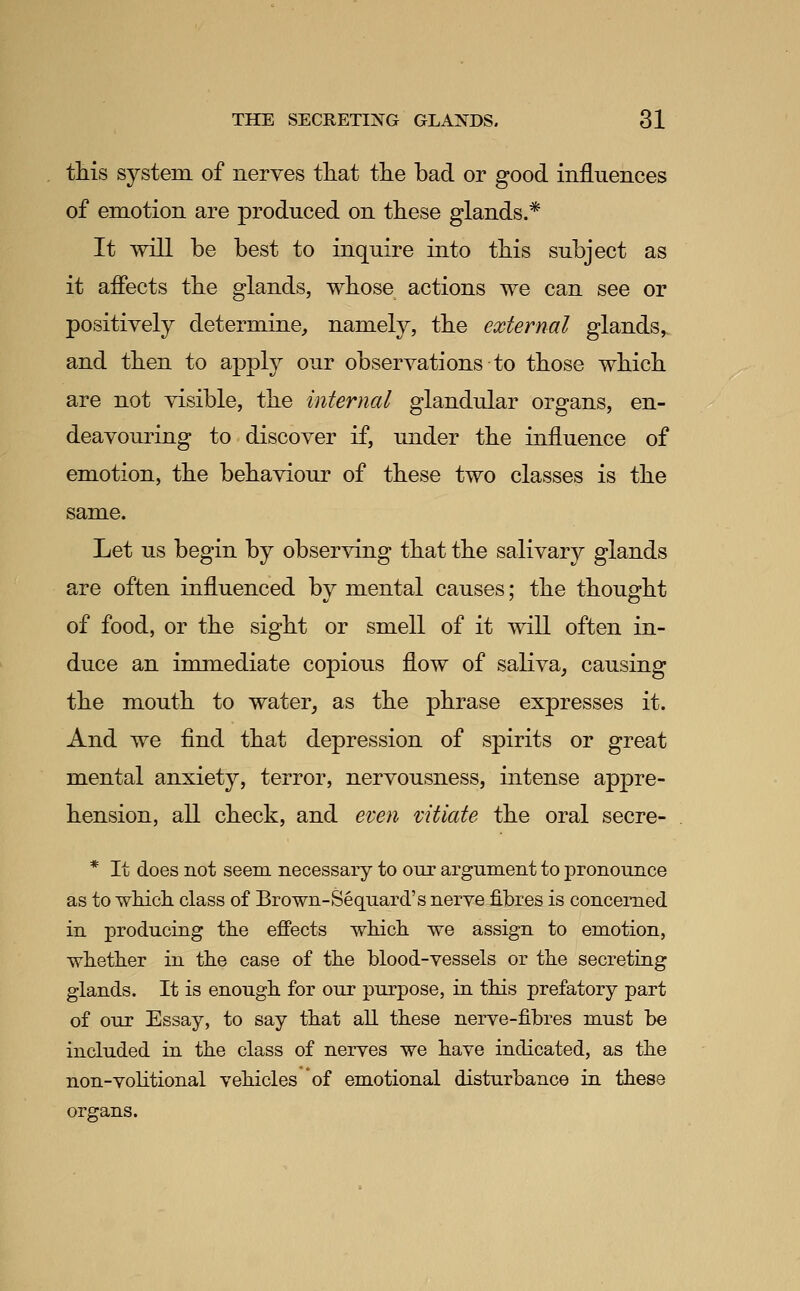 tMs system of nerves that the bad or good influences of emotion are produced on these glands.* It will be best to inquire into this subject as it afiects the glands, whose actions we can see or positively determine, namely, the external glands,. and then to apply our observations to those which are not visible, the internal glandular organs, en- deavouring to discover if, under the influence of emotion, the behaviour of these two classes is the same. Let us begin by observing that the salivary glands are often influenced by mental causes; the thought of food, or the sight or smell of it will often in- duce an immediate copious flow of saliva, causing the mouth to water, as the phrase expresses it. And we find that depression of spirits or great mental anxiety, terror, nervousness, intense appre- hension, all check, and even vitiate the oral secre- * It does not seem necessary to our argument to j)ronounce as to which class of Brown-Sequard's nerve fibres is concerned in producing tlie effects which, we assign to emotion, wheth.er in the case of the blood-vessels or the secreting glands. It is enough for our purpose, in this prefatory part of our Essay, to say that all these nerve-fibres must be included in the class of nerves we have indicated, as the non-vohtional vehicles of emotional disturbance in these organs.
