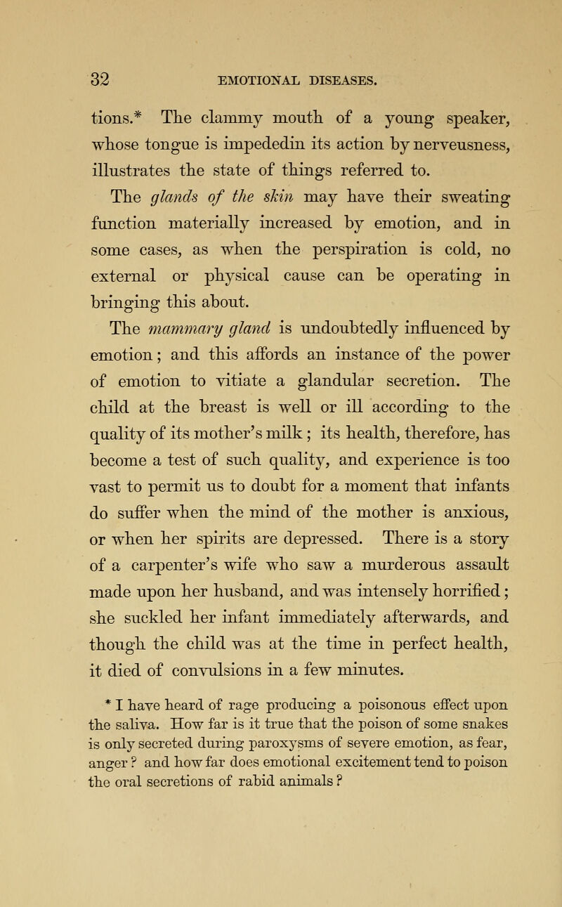 tions.* The clammy m.outli of a young speaker, whose tongue is impededin its action by nervousness, illustrates the state of things referred to. The glands of the skin may have their sweating function materially increased by emotion, and in some cases, as when the perspiration is cold, no external or physical cause can be operating in bringing this about. The mammary gland is undoubtedly influenced by emotion; and this aflbrds an instance of the power of emotion to yitiate a glandular secretion. The child at the breast is well or ill according to the quality of its mother's milk ; its health, therefore, has become a test of such quality, and experience is too vast to permit us to doubt for a moment that infants do sufier when the mind of the mother is anxious, or when her spirits are depressed. There is a story of a carpenter's wife who saw a murderous assault made upon her husband, and was intensely horrifled; she suckled her infant immediately afterwards, and though the child was at the time in perfect health, it died of convulsions in a few minutes. * I have heard of rage producing a poisonous effect upon the saliva. How far is it true that the poison of some snakes is only secreted during paroxysms of severe emotion, as fear, anger ? and how far does emotional excitement tend to poison the oral secretions of rabid animals ?