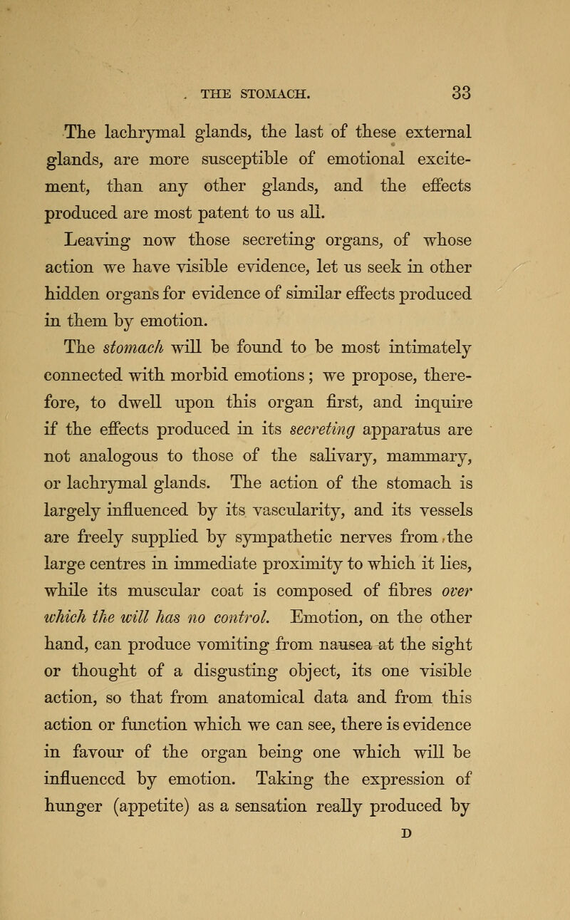 The lachryinal glands, the last of these external glands, are more susceptible of emotional excite- ment, than any other glands, and the effects produced are most patent to us all. Leaving now those secreting organs, of whose action we have visible evidence, let us seek in other hidden organs for evidence of similar effects produced in them by emotion. The stomach will be found to be most intimately connected with morbid emotions; we propose, there- fore, to dwell upon this organ first, and inquire if the effects produced in its secreting apparatus are not analogous to those of the salivary, mammary, or lachrymal glands. The action of the stomach is largely influenced by its vascularity, and its vessels are freely supplied by sympathetic nerves from,the large centres in immediate proximity to which it lies, while its muscular coat is composed of fibres over ivhich the will has no control. Emotion, on the other hand, can produce vomiting from nausea at the sight or thought of a disgusting object, its one visible action, so that from anatomical data and from this action or function which we can see, there is evidence in favour of the organ being one which will be influenced by emotion. Taking the expression of hunger (appetite) as a sensation really produced by D