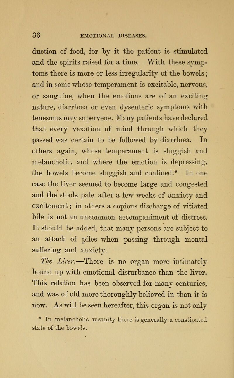 duction of food, for by it the patient is stimulated and tlie spirits raised for a time. With these symp- toms there is more or less irregularity of the bowels; and in some whose temperament is excitable, nervous, or sanguine, when the emotions are of an exciting nature, diarrhoea or even dysenteric sjTnptoms with tenesmus may supervene. Many patients have declared that every vexation of mind through which they passed was certain to be followed by diarrhoea. In others again, whose temperament is sluggish and melancholic, and where the emotion is depressing, the bowels become sluggish and confined.* In one case the liver seemed to become large and congested and the stools pale after a few weeks of anxiety and excitement; in others a copious discharge of vitiated bile is not an uncommon accompaniment of distress. It should be added, that many persons are subject to an attack of piles when passing through mental suffering and anxiety. The Liver.—There is no organ more intimately bound up with emotional disturbance than the liver. This relation has been observed for many centuries, and was of old more thoroughly believed in than it is now. As will be seen hereafter, this organ is not only * In melanchohc insanity there is generally a constipated state of the bowels.