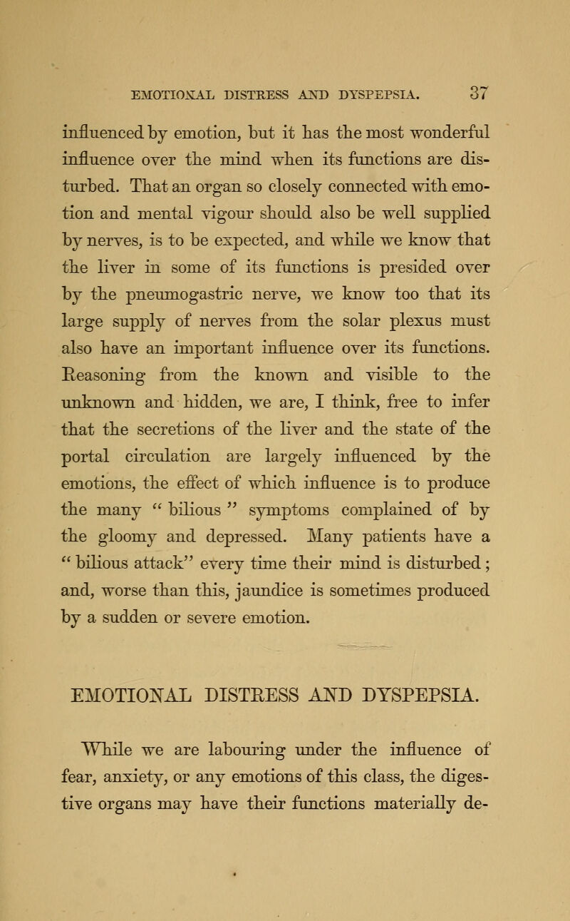 influenced by emotion, but it bas tbe most wonderful influence over tbe mind wben its functions are dis- turbed. Tbat an organ so closely connected witb emo- tion and mental vigour sbould also be well supplied by nerves, is to be expected, and wbile we know tbat tbe liver in some of its functions is presided over by tbe pneumogastric nerve, we know too tbat its large supply of nerves from tbe solar plexus must also bave an important influence over its functions. Reasoning from tbe known and visible to tbe unknown and bidden, we are, I tbink, free to infer tbat tbe secretions of tbe liver and tbe state of tbe portal circulation are largely influenced by tbe emotions, tbe effect of wbicb influence is to produce tbe many  bilious '^ symptoms complained of by tbe gloomy and depressed. Many patients bave a  bilious attack'' every time tbeir mind is disturbed; and, worse tban tbis, jaundice is sometimes produced by a sudden or severe emotion. EMOTIOIN'AL DISTEESS AND DYSPEPSIA. Wbile we are labouring under tbe influence of fear, anxiety, or any emotions of tbis class, tbe diges- tive organs may bave tbeir functions materially de-