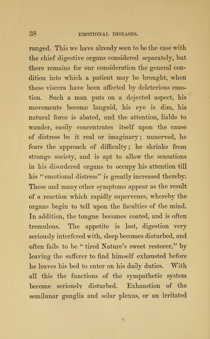 ranged. This we liave already seen to be the case with the chief digestive organs considered separately, but there remains for our consideration the general con- dition into which a patient may be brought, when these viscera have been affected by deleterious emo- tion. Such a man puts on a dejected aspect, his movements become languid, his eye is dim, his natural force is abated, and the attention, liable to wander, easily concentrates itself upon the cause of distress be it real or imaginary; unnerved, he fears the approach of difficulty; he shrinks from strange society, and is apt to allow the sensations in his disordered organs to occupy his attention till his  emotional distress is greatly increased thereby. These and many other sjnnptoms appear as the result of a reaction which rapidly supervenes, whereby the organs begin to tell upon the faculties of the mind. In addition, the tongue becomes coated, and is often tremulous. The appetite is lost, digestion very seriously interfered with, sleep becomes disturbed, and often fails to be  tired Nature's sweet restorer, by leaving the sufferer to find himself exhausted before he leaves his bed to enter on his daily duties. With all this the functions of the sympathetic system become seriously disturbed. Exhaustion of the semilunar ganglia and solar plexus, or an irritated