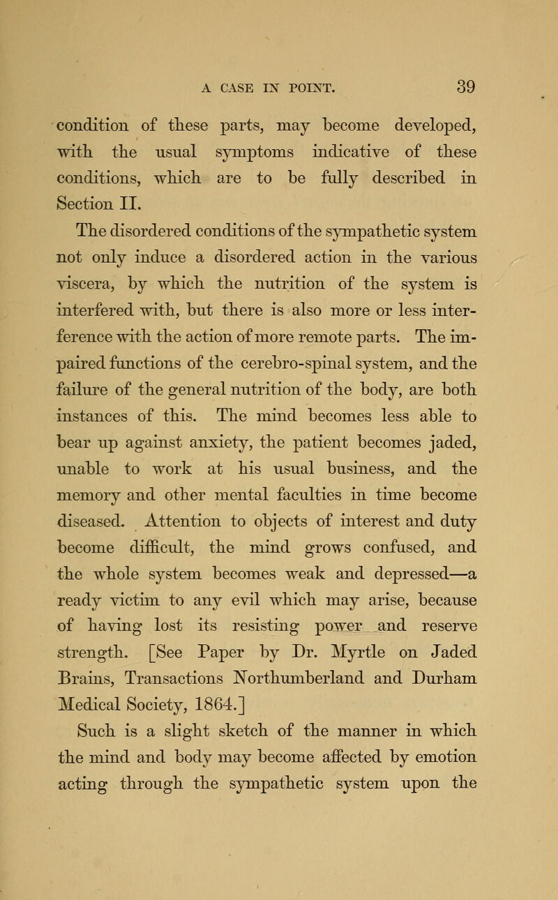 conditio]! of tliese parts, may become developed, with tlie usual symptom.s indicative of tliese conditions, wMcli are to be fully described in Section II. The disordered conditions of the sympathetic system not only induce a disordered action in the various viscera, by which the nutrition of the system is interfered with, but there is also more or less inter- ference with the action of more remote parts. The im- paired functions of the cerebro-spinal system, and the failure of the general nutrition of the body, are both instances of this. The mind becomes less able to bear up against anxiety, the patient becomes jaded, unable to work at his usual business, and the memory and other mental faculties in time become diseased. Attention to objects of interest and duty become difficult, the mind grows confused, and the whole system becomes weak and depressed—a ready victim to any evil which may arise, because of having lost its resisting power and reserve strength. [See Paper by Dr. Myrtle on Jaded Brains, Transactions Northumberland and Durham Medical Society, 1864.] Such is a slight sketch of the manner in which the mind and body may become affected by emotion acting through the sympathetic system upon the