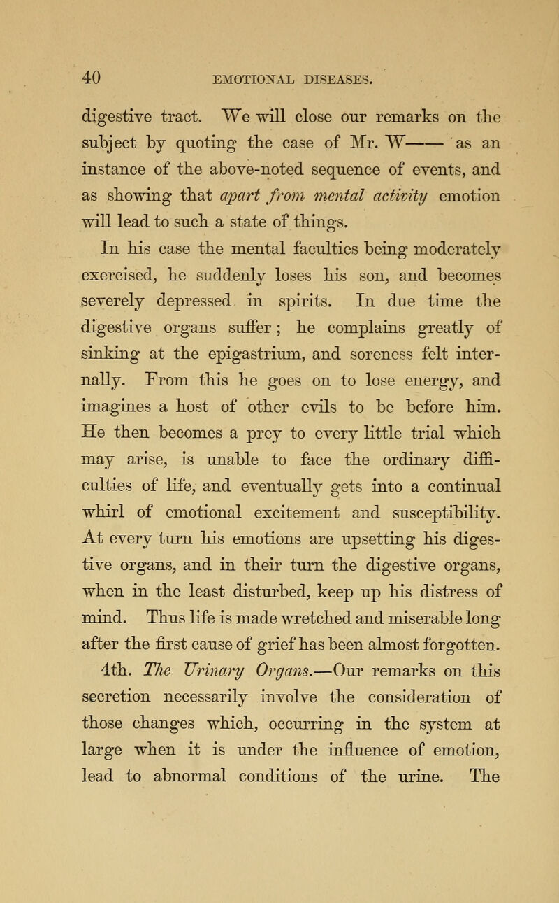 digestive tract. We will close our remarks on the subject by quoting the case of Mr. W as an instance of the above-noted sequence of events, and as showing that apart from mental activity emotion will lead to such a state of things. In his case the mental faculties being moderately exercised, he suddenly loses his son, and becomes severely depressed in sj)irits. In due time the digestive organs suffer; he complains greatly of sinking at the epigastrium, and soreness felt inter- nally. From this he goes on to lose energy, and imagines a host of other evils to be before him. He then becomes a prey to every little trial which may arise, is unable to face the ordinary diffi- culties of Kfe, and eventually gets into a continual whirl of emotional excitement and susceptibility. At every turn his emotions are upsetting his diges- tive organs, and in their turn the digestive organs, when in the least disturbed, keep up his distress of mind. Thus life is made wretched and miserable long after the first cause of grief has been almost forgotten. 4th. The Urinary Organs.—Our remarks on this secretion necessarily involve the consideration of those changes which, occurring in the system at large when it is under the influence of emotion, lead to abnormal conditions of the urine. The