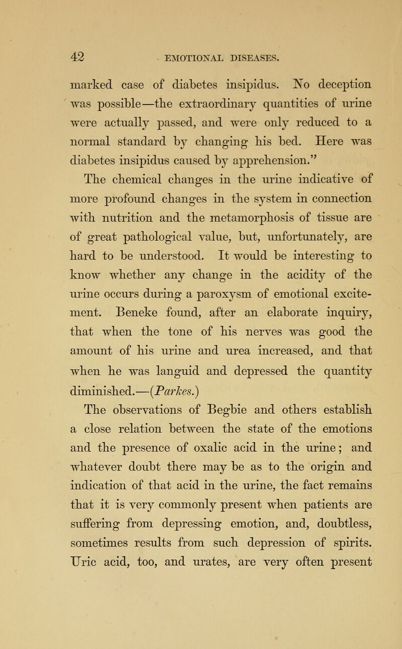 marked case of diabetes insipidus. No deception was possible—the extraordinary quantities of urine were actually passed, and were only reduced to a normal standard by changing bis bed. Here was diabetes insipidus caused by apprebension. Tbe chemical changes in tbe urine indicative of more profound changes in the system in connection with nutrition and the metamorphosis of tissue are of great pathological value, but, unfortunately, are hard to be understood. It would be interesting to know whether any change in the acidity of the urine occurs during a paroxysm of emotional excite- ment. Beneke found, after an elaborate inquiry, that when the tone of his nerves was good the amount of his urine and urea increased, and that when he was languid and depressed the quantity diminished.—{Par Ices.) The observations of Begbie and others establish a close relation between the state of the emotions and the presence of oxalic acid in the urine; and whatever doubt there may be as to the origin and indication of that acid in the urine, the fact remains that it is very commonly present when patients are suffering from depressing emotion, and, doubtless, sometimes results from such depression of spirits. Uric acid, too, and urates, are very often present
