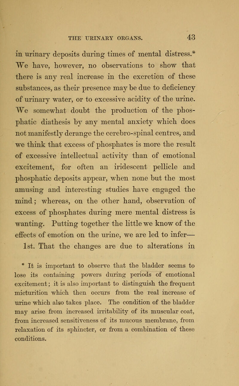 in urinary deposits during times of mental distress.* We have, however, no observations to show that there is any real increase in the excretion of these substances, as their presence may be due to deficiency of urinary water, or to excessive acidity of the urine. We somewhat doubt the production of the phos- phatic diathesis by any mental anxiety which does not manifestly derange the cerebro-spinal centres, and we think that excess of phosphates is more the result of excessive intellectual activity than of emotional excitement, for often an iridescent pellicle and phosphatic deposits appear, when none but the most amusing and interesting studies have engaged the mind; whereas, on the other hand, observation of excess of phosphates during mere mental distress is wanting. Putting together the little we know of the effects of emotion on the urine, we are led to infer— 1st. That the changes are due to alterations in * It is important to observe that the bladder seems to lose its containitig powers during periods of emotional excitement; it is also important to distinguish the frequent micturition whicli then occurs from the real increase of urine which also takes place. The condition of the bladder may arise from increased hritabihty of its muscular coat, from increased sensitiveness of its mucous membrane, from relaxation of its sjjhincter, or from a combination of these conditions.