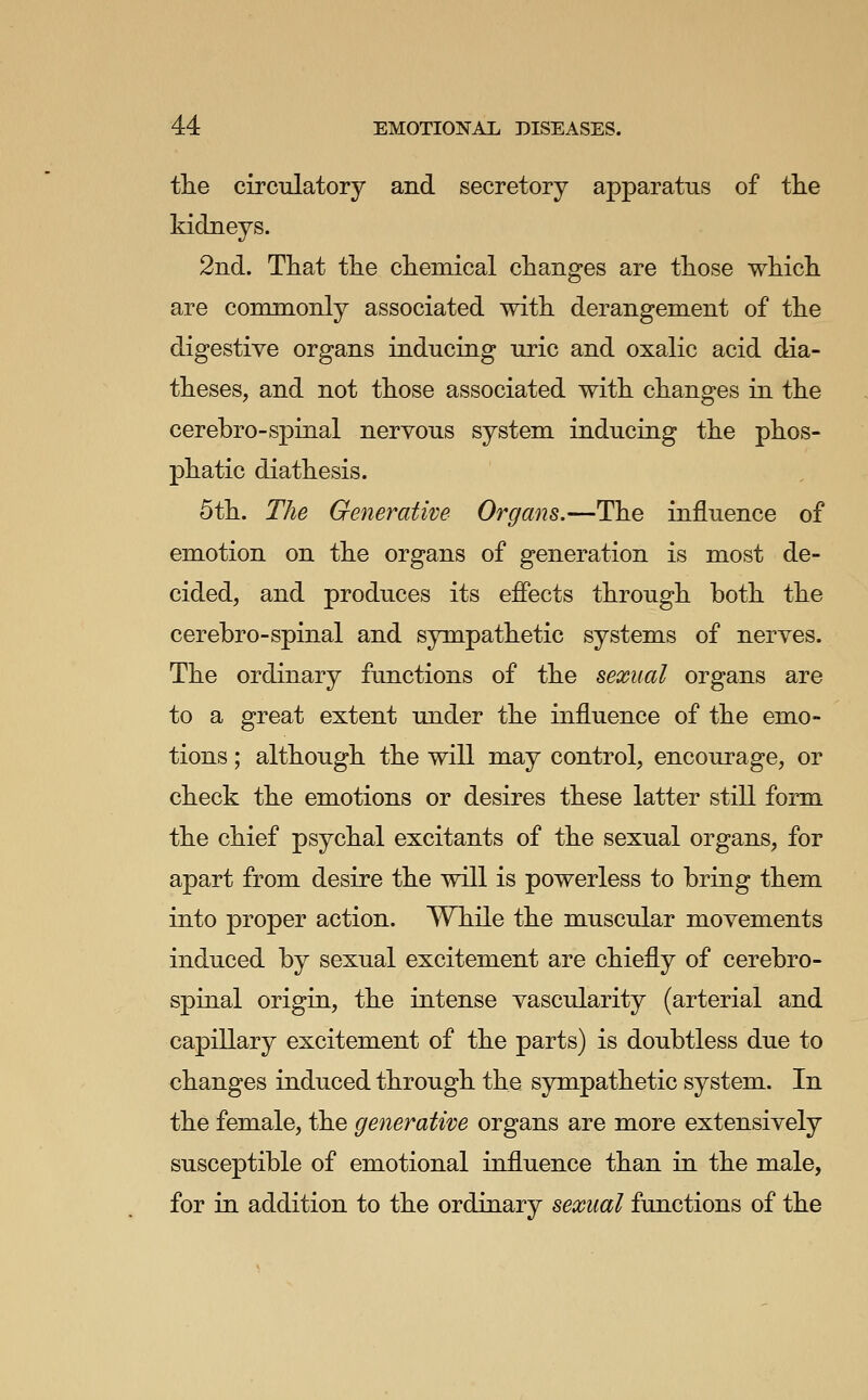 the circulatory and secretory apparatus of tlie kidneys. 2nd. That the chemical changes are those which are commonly associated with derangement of the digestive organs inducing uric and oxalic acid dia- theses, and not those associated with changes in the cerebro-spinal nervous system inducing the phos- phatic diathesis. 5th. The Generative Organs.—The influence of emotion on the organs of generation is most de- cided, and produces its efiects through both the cerebro-spinal and sympathetic systems of nerves. The ordinary functions of the sexual organs are to a great extent under the influence of the emo- tions ; although the will may control, encourage, or check the emotions or desires these latter still form the chief psychal excitants of the sexual organs, for apart from desire the will is powerless to bring them into proper action. While the muscular movements induced by sexual excitement are chiefly of cerebro- spinal origin, the intense vascularity (arterial and capillary excitement of the parts) is doubtless due to changes induced through the sympathetic system. In the female, the generative organs are more extensively susceptible of emotional influence than in the male, for in addition to the ordinary sexual functions of the