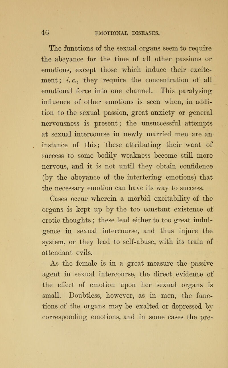 The functions of the sexual organs seem to require the abeyance for the time of all other passions or emotions, except those which induce their excite- ment ; ^. e., they require the concentration of all emotional force into one channel. This paralysing influence of other emotions is seen when, in addi- tion to the sexual passion, great anxiety or general nervousness is present; the unsuccessful attempts at sexual intercourse in newly married men are an instance of this; these attributing their want of success to some bodily weakness become still more nervous, and it is not until they obtain confidence (by the abeyance of the interfering emotions) that the necessary emotion can have its way to success. Cases occur wherein a morbid excitability of the organs is kept up by the too constant existence of erotic thoughts ; these lead either to too great indul- gence in sexual intercourse, and thus injure the system, or they lead to self-abuse, with its train of attendant evils. As the female is in a great measure the passive agent in sexual intercourse, the direct evidence of the effect of emotion upon her sexual organs is small. Doubtless, however, as in men, the func- tions of the organs may be exalted or depressed by corresponding emotions, and in some cases the pre-