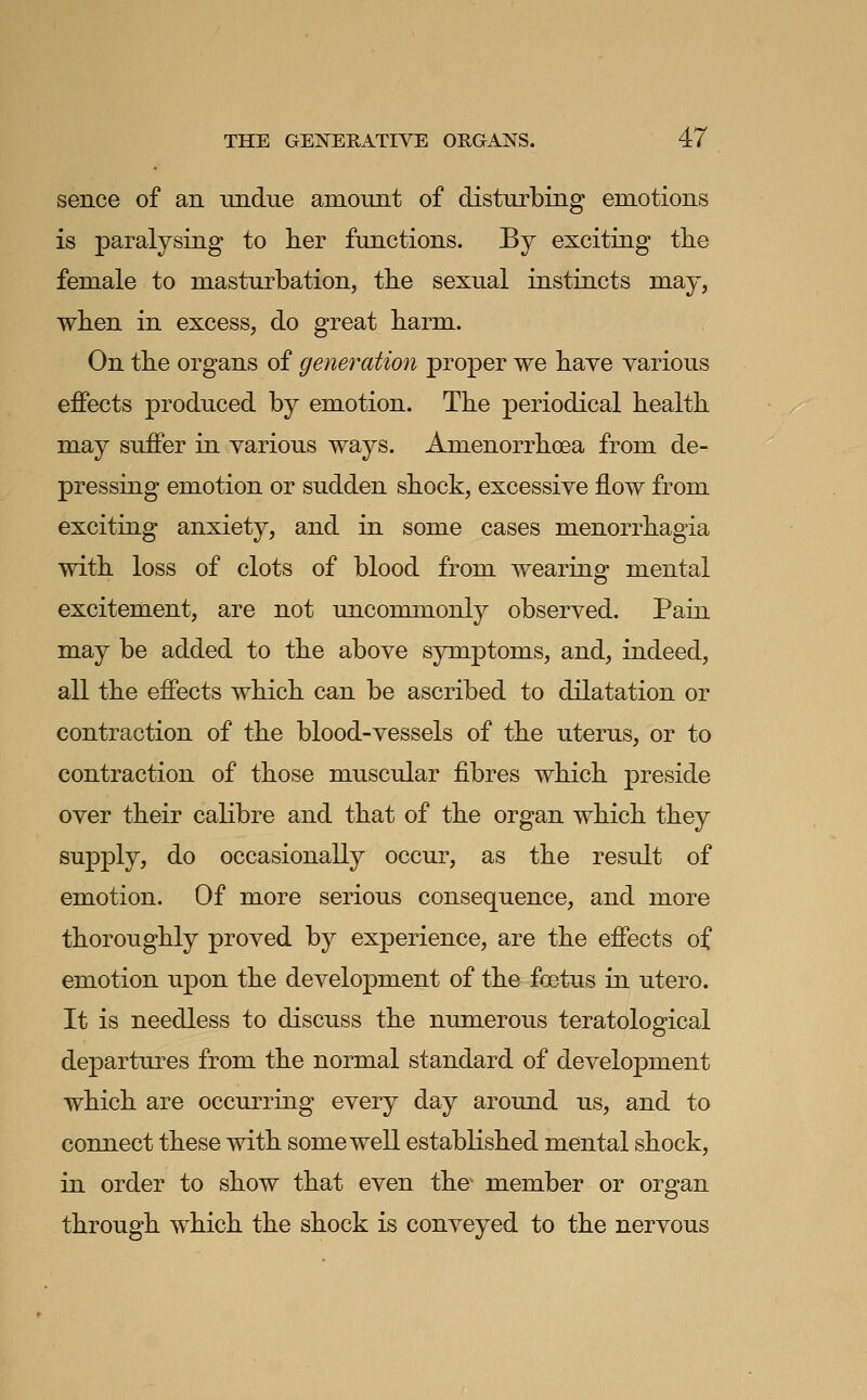 sence of an Tindue amount of disturbing emotions is paralysing to her functions. By exciting the female to masturbation, the sexual instincts may, when in excess, do great harm- On the organs of generation proper we have various effects produced by emotion. The periodical health may suffer in various ways. Amenorrhoea from de- pressing emotion or sudden shock, excessive flow from exciting anxiety, and in some cases menorrhagia with loss of clots of blood from wearing mental excitement, are not uncommonly observed. Pain may be added to the above symptoms, and, indeed, all the effects which can be ascribed to dilatation or contraction of the blood-vessels of the uterus, or to contraction of those musciJar fibres which preside over their calibre and that of the organ which they supply, do occasionally occur, as the result of emotion. Of more serious consequence, and more thoroughly proved by experience, are the effects of emotion upon the development of the foetus in utero. It is needless to discuss the numerous teratological departures from the normal standard of development which are occurring every day around us, and to connect these with some well established mental shock, in order to show that even the^ member or organ through which the shock is conveyed to the nervous
