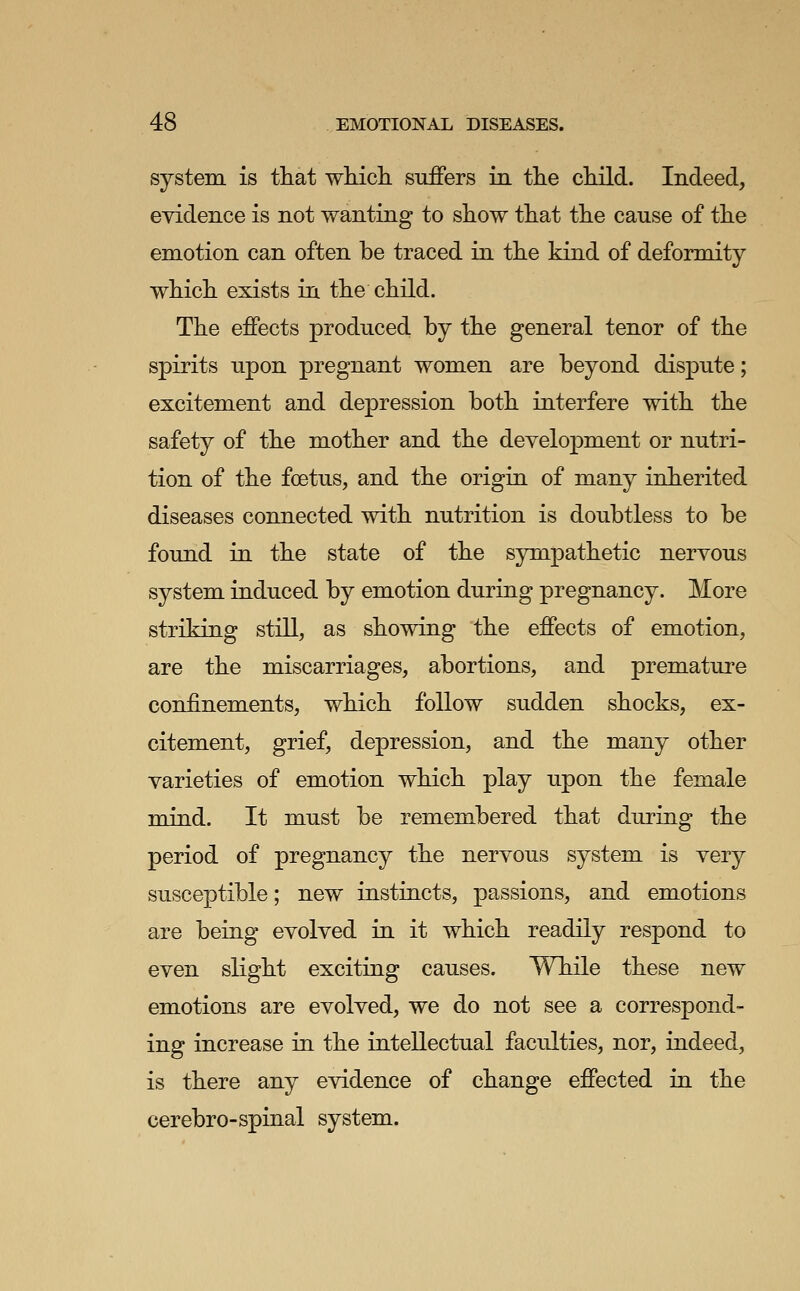 system is that which suflPers in the child. Indeed, evidence is not wanting to show that the cause of the emotion can often be traced in the kind of deformity which exists in the child. The effects produced by the general tenor of the spirits upon pregnant women are beyond dispute; excitement and depression both interfere with the safety of the mother and the development or nutri- tion of the foetus, and the origin of many inherited diseases connected with nutrition is doubtless to be found in the state of the sympathetic nervous system induced by emotion during pregnancy. More striking still, as showing the effects of emotion, are the miscarriages, abortions, and premature confinements, which follow sudden shocks, ex- citement, grief, depression, and the many other varieties of emotion which play upon the female mind. It must be remembered that during the period of pregnancy the nervous system is very susceptible; new instincts, passions, and emotions are being evolved in it which readily respond to even slight exciting causes. While these new emotions are evolved, we do not see a correspond- ing increase in the intellectual faculties, nor, indeed, is there any evidence of change effected in the cerebro-spinal system.