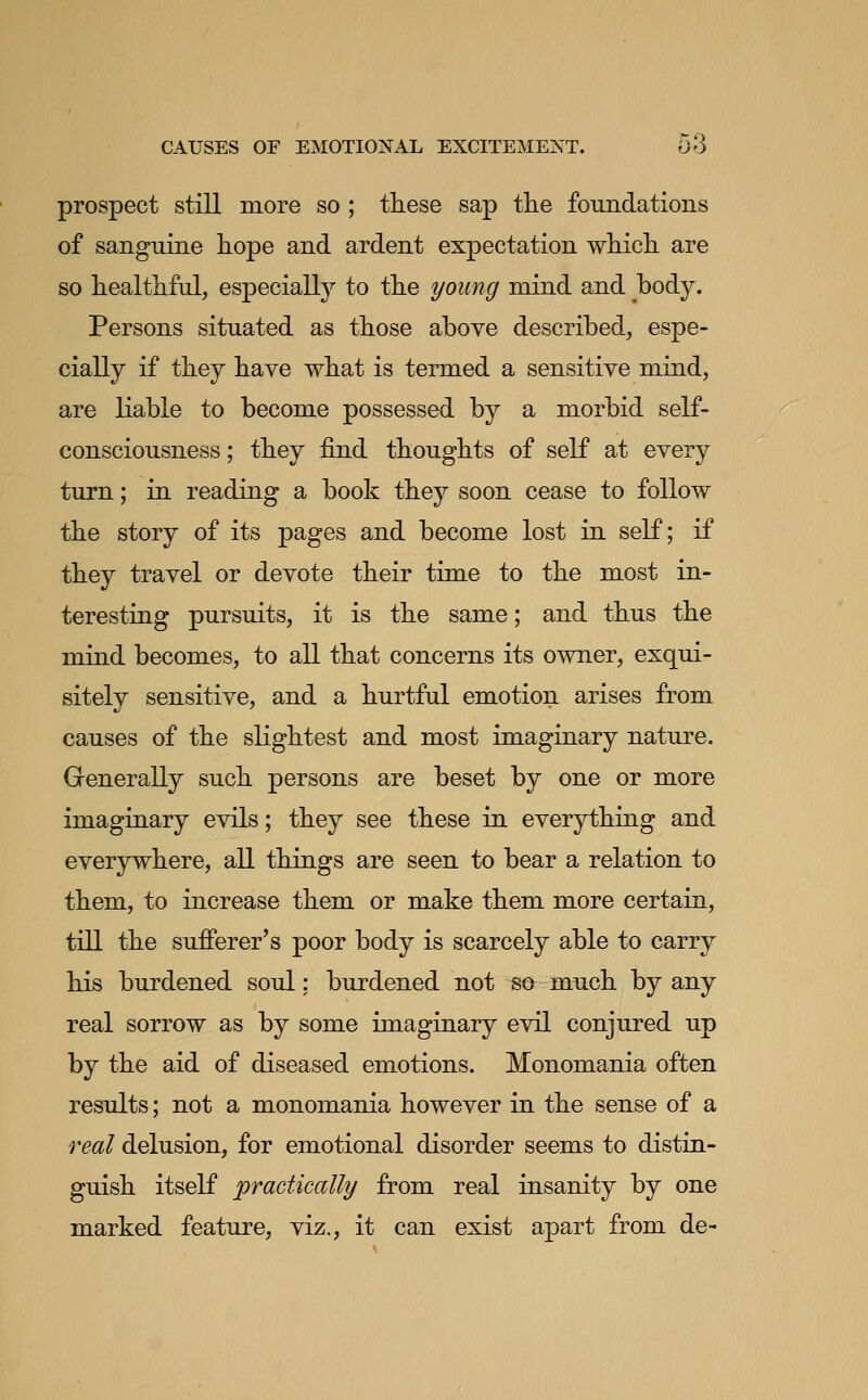 prospect still more so ; these sap the foundations of sanguine hope and ardent expectation which are so healthful, especially to the young mind and body. Persons situated as those above described, espe- cially if they have what is termed a sensitive mind, are liable to become possessed by a morbid self- consciousness ; they find thoughts of self at every turn; in reading a book they soon cease to follow the story of its pages and become lost in self; if they travel or devote their time to the most in- teresting pursuits, it is the same; and thus the mind becomes, to all that concerns its owner, exqui- sitely sensitive, and a hurtful emotion arises from causes of the slightest and most imaginary nature. Grenerally such persons are beset by one or more imaginary evils; they see these in everything and everywhere, all things are seen to bear a relation to them, to increase them or make them more certain, till the sufferer's poor body is scarcely able to carry his burdened soul; burdened not so much by any real sorrow as by some imaginary evil conjured up by the aid of diseased emotions. Monomania often results; not a monomania however in the sense of a real delusion, for emotional disorder seems to distin- guish itself practically from real insanity by one marked feature, viz., it can exist apart from de-