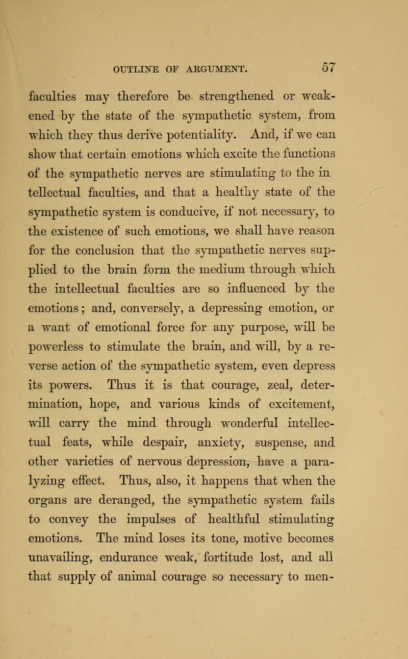 faculties may therefore be strengthened or weak- ened by the state of the sympathetic system, from which they thus derive potentiality. And, if we can show that certain emotions which excite the functions of the sympathetic nerves are stimulating to the in tellectual faculties, and that a healthy state of the sympathetic system is conducive, if not necessary, to the existence of such emotions, we shall have reason for the conclusion that the s}Tnpathetic nerves sup- plied to the brain form the medium through which the intellectual faculties are so influenced by the emotions; and, conversely, a depressing emotion, or a want of emotional force for any purpose, will be powerless to stimulate the brain, and will, by a re- verse action of the sympathetic system, even depress its powers. Thus it is that courage, zeal, deter- mination, hope, and various kinds of excitement, will carry the mind through wonderful intellec- tual feats, while despair, anxiety, suspense, and other varieties of nervous depression, have a para- lyzing effect. Thus, also, it happens that when the organs are deranged, the sympathetic system fails to convey the impulses of healthful stimulating emotions. The mind loses its tone, motive becomes unavailing, endurance weak, fortitude lost, and all that supply of animal courage so necessary to men-