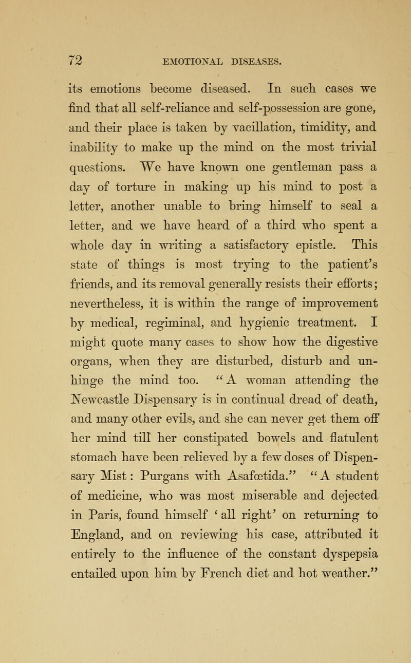 its emotions become diseased. In sucIl cases we find that all self-reliance and self-possession are gone, and their place is taken by yacillation, timidity, and inability to make up the mind on the most trivial questions. We have known one gentleman pass a day of torture in making up his mind to post a letter, another unable to bring himself to seal a letter, and we have heard of a third who spent a whole day in writing a satisfactory epistle. This state of things is most trying to the patient's friends, and its removal generally resists their efforts; nevertheless, it is within the range of improvement by medical, regiminal, and hygienic treatment. I might quote many cases to show how the digestive organs, when they are disturbed, disturb and un- hinge the mind too.  A woman attending the E^ewcastle Dispensary is in continual dread of death, and many other evils, and she can never get them off her mind, till her constipated bowels and flatulent stomach have been relieved by a few doses of Dispen- sary Mist: Purgans with Asafoetida.'' A student of medicine, who was most miserable and dejected in Paris, found himself ^ all right' on returning to England, and on reviewing his case, attributed it entirely to the influence of the constant dyspepsia entailed upon him by French diet and hot weather.