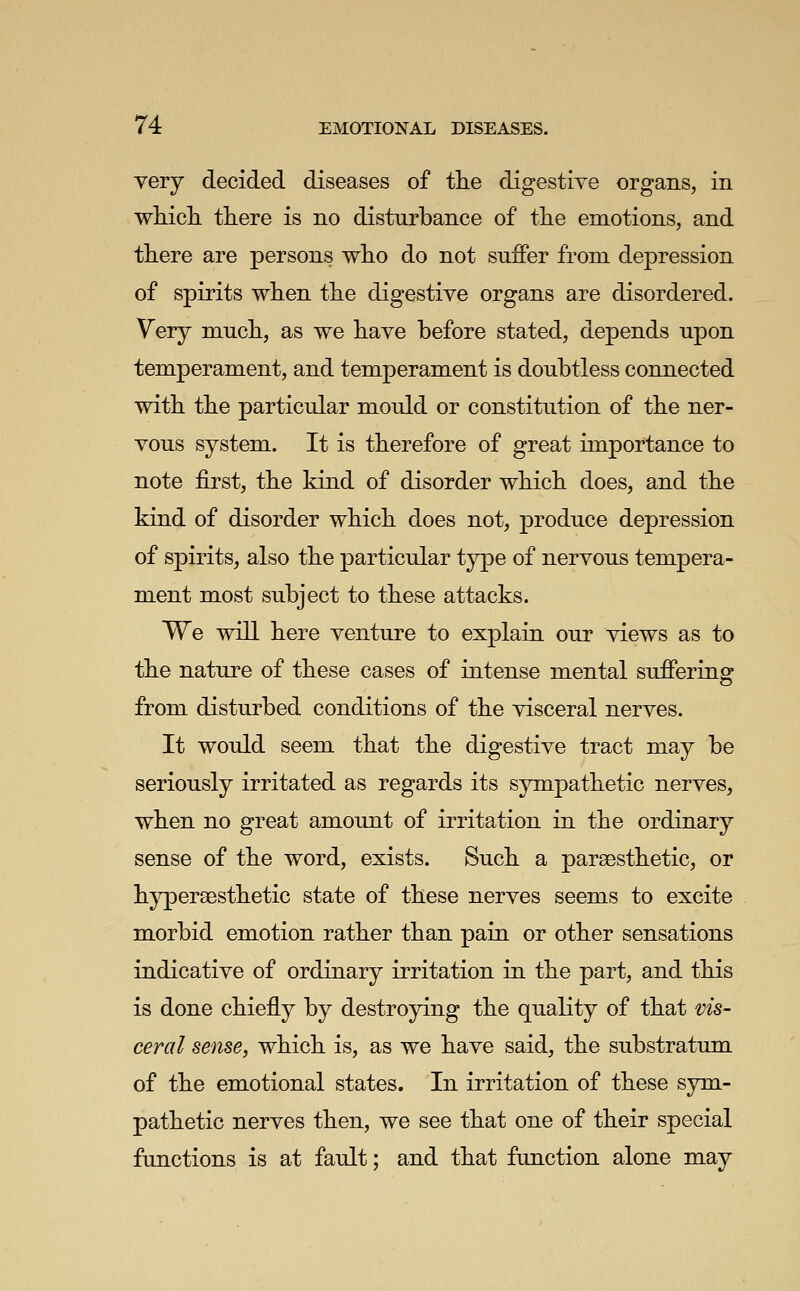 yery decided diseases of the digestive organs, in wL-icli there is no disturbance of the emotions, and there are persons who do not suffer from depression of spirits when the digestive organs are disordered. Very much, as we have before stated, depends upon temperament, and temperament is doubtless connected with the particular mould or constitution of the ner- vous system. It is therefore of great importance to note first, the kind of disorder which does, and the kind of disorder which does not, produce depression of spirits, also the particular type of nervous tempera- ment most subject to these attacks. We will here venture to explain our views as to the nature of these cases of intense mental suffering from disturbed conditions of the visceral nerves. It would seem that the digestive tract may be seriously irritated as regards its sympathetic nerves, when no great amount of irritation in the ordinary sense of the word, exists. Such a parsesthetic, or hypersesthetic state of these nerves seems to excite morbid emotion rather than pain or other sensations indicative of ordinary irritation in the part, and this is done chiefly by destroying the quality of that vis- ceral sense, which is, as we have said, the substratum of the emotional states. In irritation of these sym- pathetic nerves then, we see that one of their special functions is at fault; and that function alone may