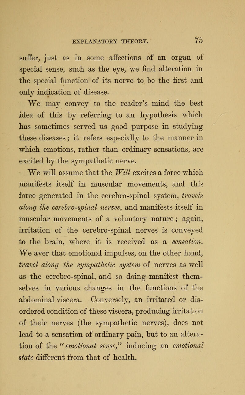 suffer, just as in some affections of an organ of special sense, such as the eye, we find alteration in the special function of its nerve to. be the first and only indication of disease. We may convey to the reader's mind the best idea of this by referring to an hypothesis which has sometimes served us good purpose in studying these diseases; it refers especially to the manner in which emotions, rather than ordinary sensations, are excited by the sympathetic nerve. We will assume that the Will excites a force which manifests itself in muscular movements, and this force generated in the cerebro-spinal system, travels along the cerehro-spinal nerves, and manifests itself in muscular movements of a voluntary nature; again, irritation of the cerebro-spinal nerves is conveyed to the brain, where it is received as a sensation. We aver that emotional impulses, on the other hand, travel along the sympathetic system of nerves as well as the cerebro-spinal, and so doing manifest them- selves in various changes in the functions of the abdominal viscera. Conversely, an irritated or dis- ordered condition of these viscera, producing irritation of their nerves (the sympathetic nerves), does not lead to a sensation of ordinary pain, but to an altera- tion of the '^emotional sense, inducing an emotional state different from that of health.