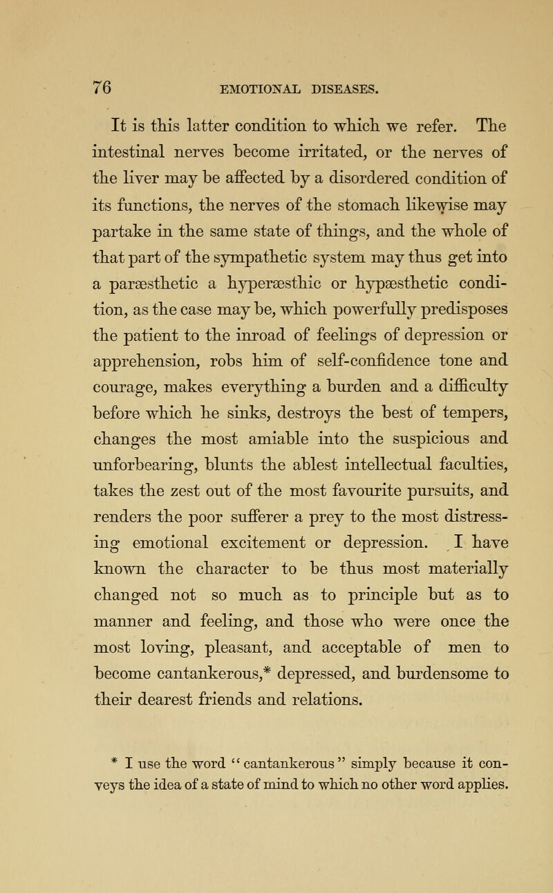 It is this latter condition to whicli we refer. The intestinal nerves become irritated, or the nerves of the liver may be affected by a disordered condition of its functions, the nerves of the stomach likewise may partake in the same state of things, and the whole of that part of the sympathetic system may thus get into a parsesthetic a hyperaesthic or hypsesthetic condi- tion, as the case may be, which powerfully predisposes the patient to the inroad of feelings of depression or apprehension, robs him of self-confidence tone and courage, makes everything a burden and a difficulty before which he sinks, destroys the best of tempers, changes the most amiable into the suspicious and unforbearing, blunts the ablest intellectual faculties, takes the zest out of the most favourite pursuits, and renders the poor sufferer a prey to the most distress- ing emotional excitement or depression. I have known the character to be thus most materially changed not so much as to principle but as to manner and feeling, and those who were once the most loving, pleasant, and acceptable of men to become cantankerous,* depressed, and burdensome to their dearest friends and relations. * I use tlie word  cantankerous  simply because it con- veys the idea of a state of mind to wMcli no other word applies.