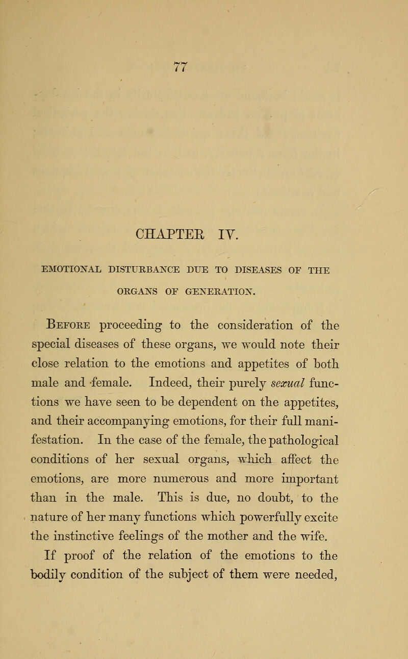 CHAPTEE TV. EMOTIONAL DISTURBANCE DUE TO DISEASES OF THE ORGANS OF GENERATION. Before proceeding to the consideration of the special diseases of these organs, we would note their close relation to the emotions and appetites of both male and -female. Indeed, their purely sexual func- tions we have seen to be dependent on the appetites, and their accompanying emotions, for their full mani- festation. In the case of the female, the pathological conditions of her sexual organs, which affect the emotions, are more numerous and more important than in the male. This is due, no doubt, to the nature of her many functions which powerfully excite the instinctive feelings of the mother and the wife. If proof of the relation of the emotions to the bodily condition of the subject of them were needed,