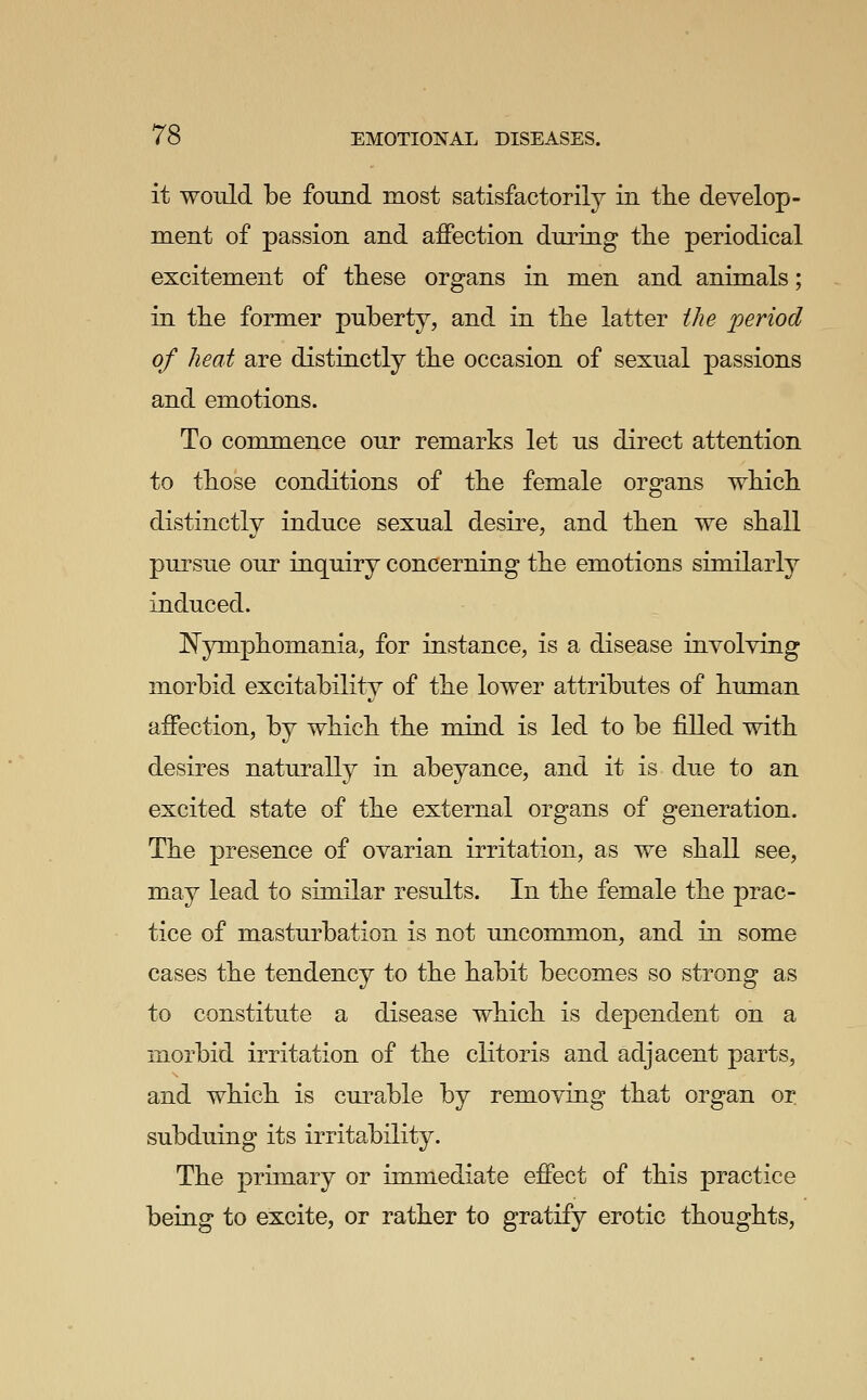 it would be found most satisfactorily in tlie develop- ment of passion and affection during the periodical excitement of these organs in men and animals; in the former puberty, and in the latter the period of heat are distinctly the occasion of sexual passions and emotions. To commence our remarks let us direct attention to those conditions of the female organs which distinctly induce sexual desire, and then we shall pursue our inquiry concerning the emotions similarly induced. !N^ymphomania, for instance, is a disease involving morbid excitability of the lower attributes of human affection, by which the mind is led to be fiUed with desires naturally in abeyance, and it is due to an excited state of the external organs of generation. The presence of ovarian irritation, as we shall see, may lead to similar results. In the female the prac- tice of masturbation is not uncommon, and in some cases the tendency to the habit becomes so strong as to constitute a disease which is dependent on a morbid irritation of the clitoris and adjacent parts, and which is curable by removing that organ or subduing its irritability. The primary or immediate effect of this practice being to excite, or rather to gratify erotic thoughts.