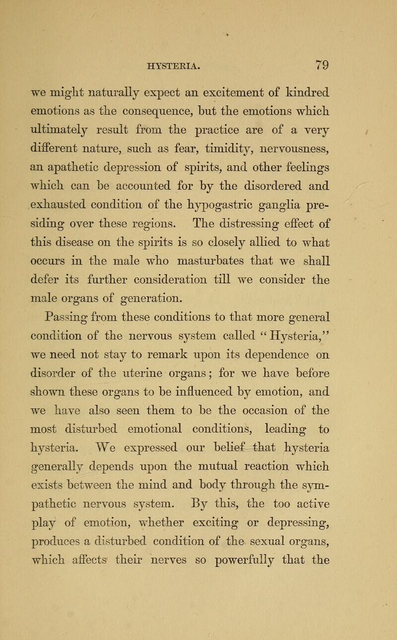 we might naturally expect an excitement of kindred emotions as tlie consequence, but the emotions which ultimately result from the practice are of a very different nature, such as fear, timidity, nervousness, an apathetic depression of spirits, and other feelings which can be accounted for by the disordered and exhausted condition of the hypogastric ganglia pre- siding over these regions. The distressing effect of this disease on the spirits is so closely allied to what occurs in the male who masturbates that we shall defer its further consideration till we consider the male organs of generation. Passing from these conditions to that more general condition of the nervous system called ''Hysteria, we need not stay to remark upon its dependence on disorder of the uterine organs; for we have before shown these organs to be influenced by emotion, and we have also seen them to be the occasion of the most disturbed emotional conditions, leading to hysteria. We expressed our belief that hysteria generally depends upon the mutual reaction which exists between the mind and body through the sym- pathetic nervous system. By this, the too active play of emotion, whether exciting or depressing, produces a disturbed condition of the sexual organs, which affects their nerves so powerfully that the