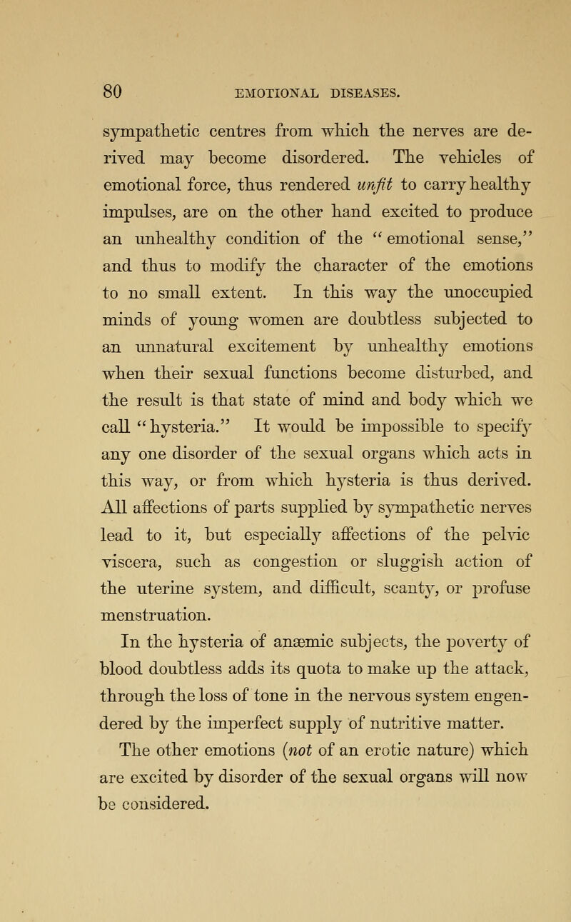 sympatlietic centres from which the nerves are de- rived may become disordered. The vehicles of emotional force, thus rendered unfit to carry healthy impulses, are on the other hand excited to produce an unhealthy condition of the  emotional sense, and thus to modify the character of the emotions to no small extent. In this way the unoccupied minds of young women are doubtless subjected to an unnatural excitement by unhealthy emotions when their sexual functions become disturbed, and the result is that state of mind and body which we call hysteria. It would be impossible to specify any one disorder of the sexual organs which acts in this way, or from which hysteria is thus derived. All aifections of parts supplied by sympathetic nerves lead to it, but especially affections of the pehdc viscera, such as congestion or sluggish action of the uterine system, and diflB.cult, scanty, or profuse menstruation. In the hysteria of anaemic subjects, the j)overty of blood doubtless adds its quota to make up the attack, through the loss of tone in the nervous system engen- dered by the imperfect supply of nutritive matter. The other emotions {not of an erotic nature) which are excited by disorder of the sexual organs will now be considered.