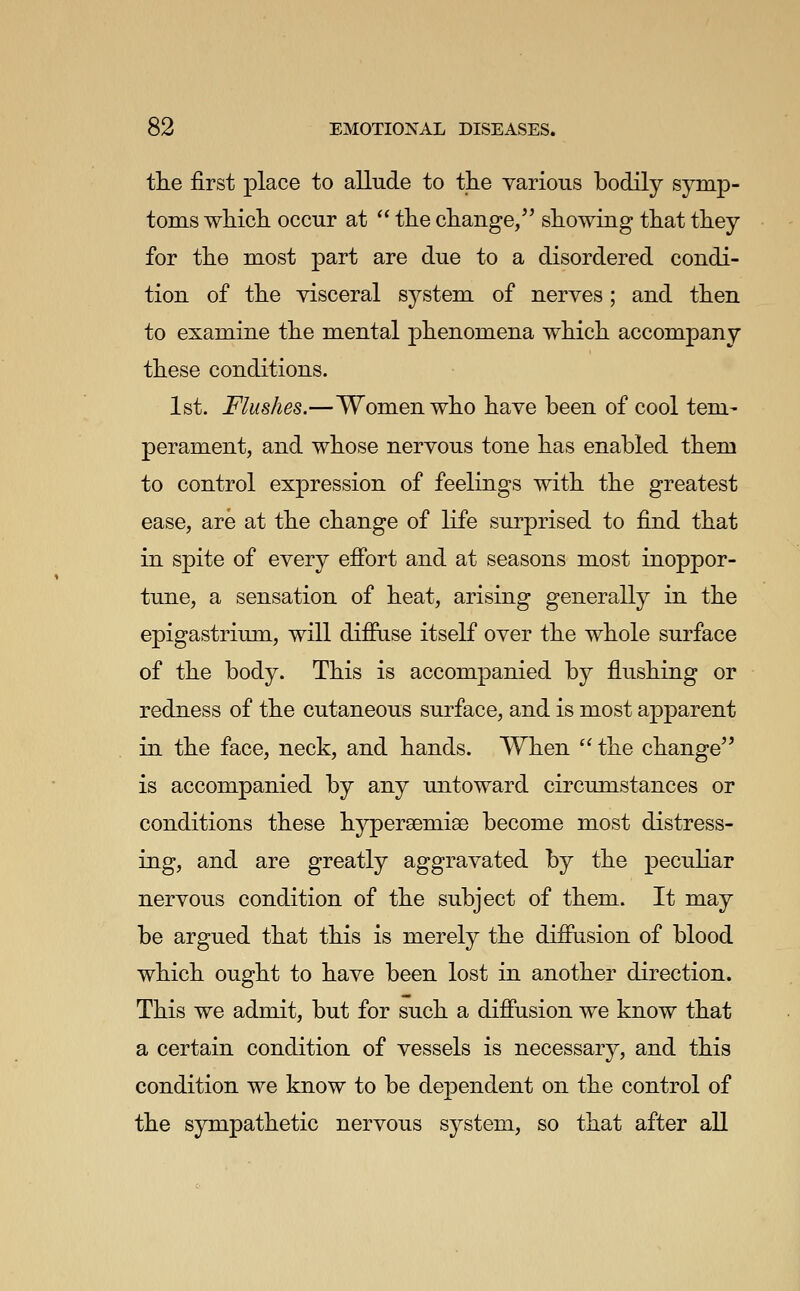 the first place to allude to tlie yarious bodily symp- toms which occur at  the change/' showing that they for the most part are due to a disordered condi- tion of the visceral system of nerves ; and then to examine the mental phenomena which accompany these conditions. 1st. Flushes.—Women who have been of cool tem- perament, and whose nervous tone has enabled them to control expression of feelings with the greatest ease, are at the change of life surprised to find that in spite of every efibrt and at seasons most inoppor- tune, a sensation of heat, arising generally in the epigastrium, will difPiise itself over the whole surface of the body. This is accompanied by flushing or redness of the cutaneous surface, and is most apparent in the face, neck, and hands. When ^' the change'' is accompanied by any untoward circumstances or conditions these hypersemiae become most distress- ing, and are greatly aggravated by the pecuKar nervous condition of the subject of them. It may be argued that this is merely the diffusion of blood which ought to have been lost in another direction. This we admit, but for such a diffusion we know that a certain condition of vessels is necessary, and this condition we know to be dependent on the control of the sympathetic nervous system, so that after all