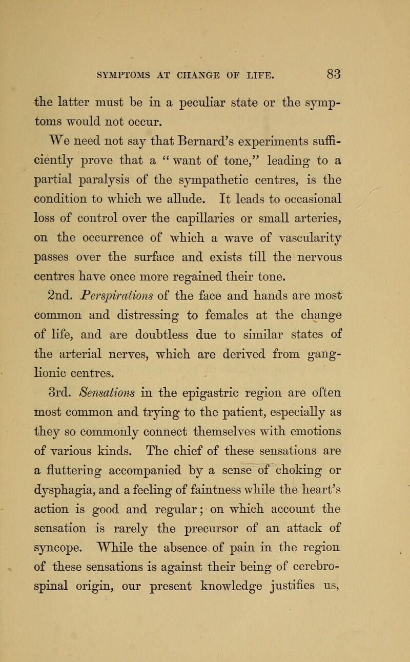 the latter must be in a peculiar state or tlie symp- toms would not occur. We need not say tliat Bernard's experiments suffi- ciently prove tliat a '' want of tone, leading to a partial paralysis of tlie sjnupatlietic centres, is tlie condition to which we allude. It leads to occasional loss of control over the capillaries or small arteries, on the occurrence of which a wave of vascularity passes over the surface and exists till the nervous centres have once more regained their tone. 2nd. Perspirations of the face and hands are most common and distressing to females at the change of life, and are doubtless due to similar states of the arterial nerves, which are derived from gang- Konic centres. 3rd. Sensations in the epigastric region are often most common and trying to the patient, especially as they so commonly connect themselves with emotions of various kinds. The chief of these sensations are a fluttering accompanied by a sense of choking or dysphagia, and a feeling of faintness while the heart's action is good and regular; on which account the sensation is rarely the precursor of an attack of sjnicope. While the absence of pain in the region of these sensations is against their being of cerebro- spinal origin, our present knowledge justifies us,