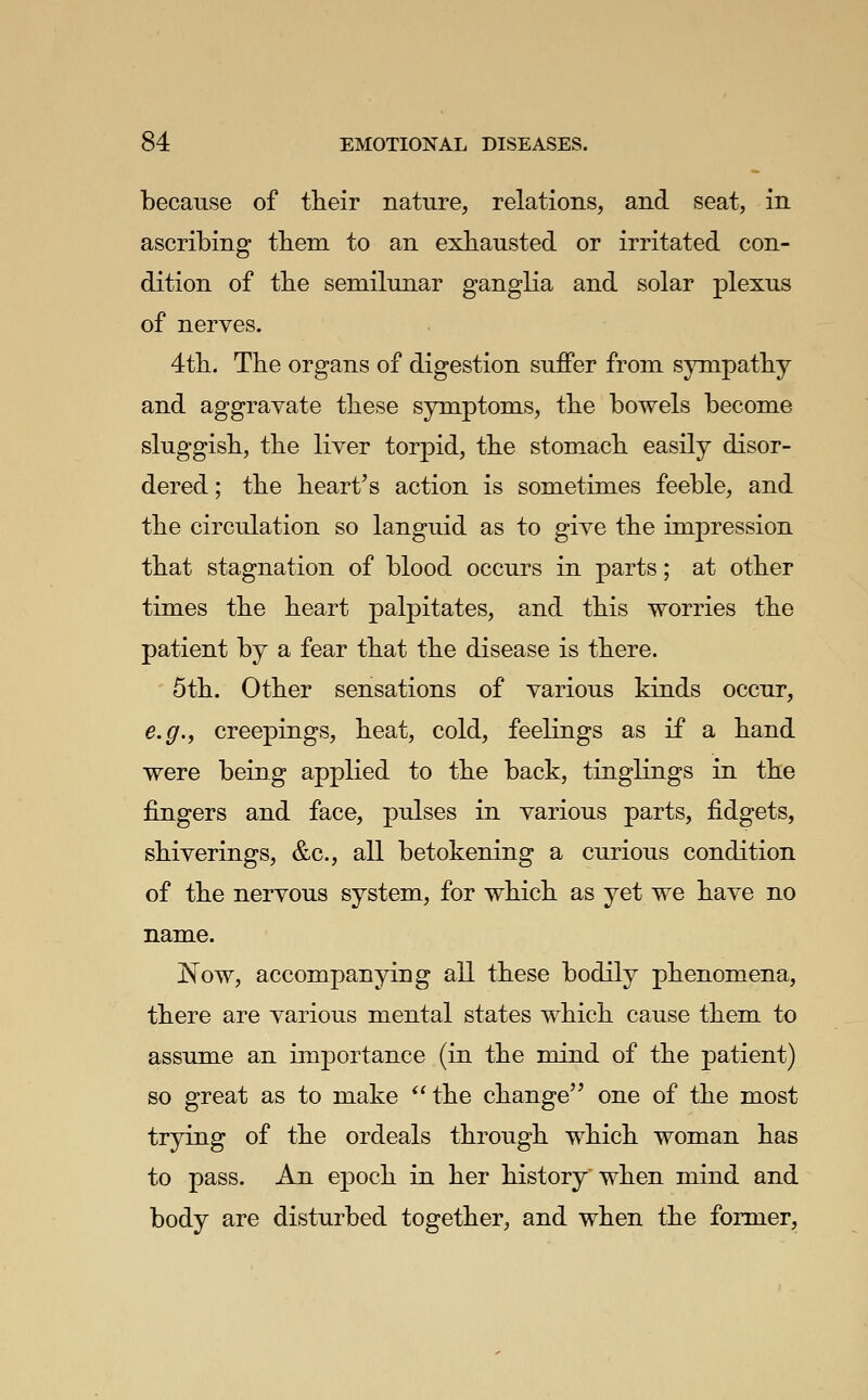 because of their nature, relations, and seat, in ascribing tbem to an exhausted or irritated con- dition of the semilunar ganglia and solar plexus of nerves. 4tli. The organs of digestion suffer from sympathy and aggravate these symptoms, the bowels become sluggish, the liver torpid, the stomach easily disor- dered ; the heart's action is sometimes feeble, and the circulation so languid as to give the impression that stagnation of blood occurs in parts; at other times the heart palpitates, and this worries the patient by a fear that the disease is there. 5th. Other sensations of various kinds occur, e.g.f creepings, heat, cold, feelings as if a hand were being applied to the back, tinglings in the fingers and face, pulses in various parts, fidgets, shiverings, &c., all betokening a curious condition of the nervous system, for which as yet we have no name. Now, accompanying all these bodily phenomena, there are various mental states which cause them to assume an importance (in the mind of the patient) so great as to make the change one of the most trying of the ordeals through which woman has to pass. An epoch in her history when mind and body are disturbed together, and when the former.