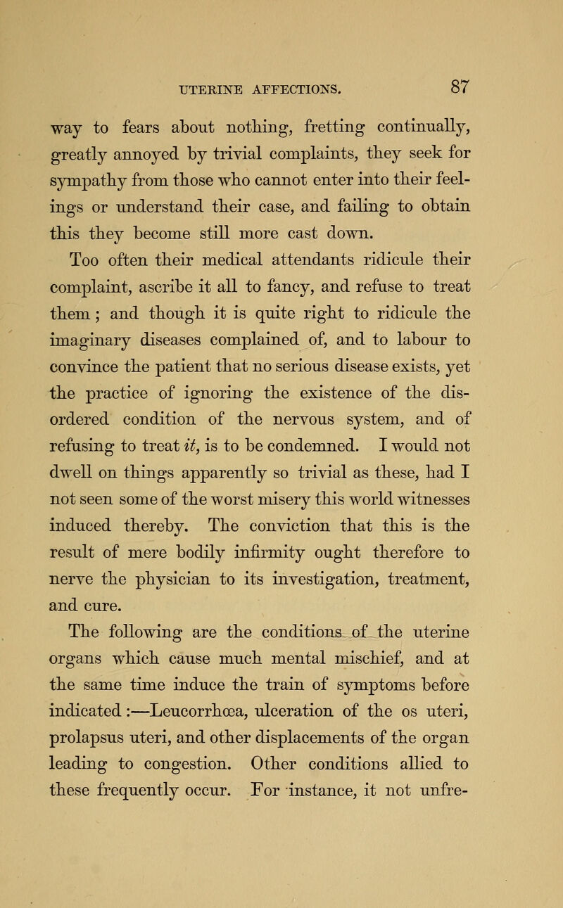 way to fears about nothing, fretting continually, greatly annoyed by trivial complaints, they seek for sympathy from those who cannot enter into their feel- ings or understand their case, and failing to obtain this they become still more cast down- Too often their medical attendants ridicule their complaint, ascribe it all to fancy, and refuse to treat them; and though it is quite right to ridicule the imaginary diseases complained of, and to labour to convince the patient that no serious disease exists, yet the practice of ignoring the existence of the dis- ordered condition of the nervous system, and of refusing to treat it, is to be condemned. I would not dwell on things apparently so trivial as these, had I not seen some of the worst misery this world witnesses induced thereby. The conviction that this is the result of mere bodily infirmity ought therefore to nerve the physician to its investigation, treatment, and cure. The following are the conditions of the uterine organs which cause much mental mischief, and at the same time induce the train of symptoms before indicated:—Leucorrhcea, ulceration of the os uteri, prolapsus uteri, and other displacements of the organ leading to congestion. Other conditions allied to these frequently occur. For instance, it not unfre-