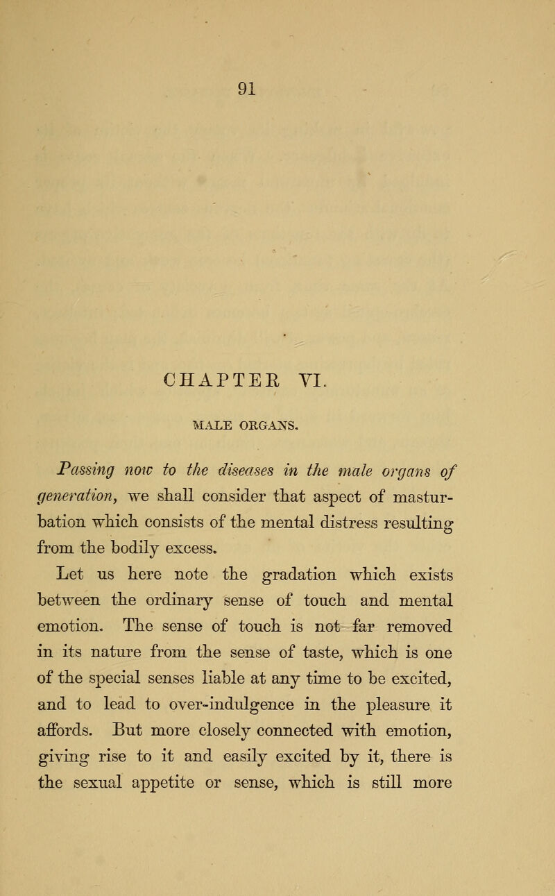 CHAPTER YI, MALE ORGANS, Passing now to the diseases in the male organs of generation^ we shall consider tliat aspect of mastur- bation which consists of the mental distress resulting from the bodily excess. Let us here note the gradation which exists between the ordinary sense of touch and mental emotion. The sense of touch is not far removed in its nature from the sense of taste, which is one of the special senses liable at any time to be excited, and to lead to over-indidgence in the pleasure it affords. But more closely connected with emotion, giving rise to it and easily excited by it, there is the sexual appetite or sense, which is still more