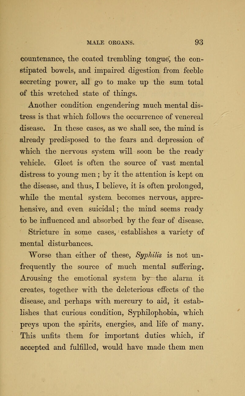 countenance, tlie coated trembling tongue', tlie con- stipated bowels, and impaired digestion from feeble secreting power, all go to make up the sum total of this wretched state of things. Another condition engendering much mental dis- tress is that which follows the occurrence of venereal disease. In these cases, as we shall see, the mind is already predisposed to the fears and depression of which the nervous system will soon be the ready vehicle. Gleet is often the source of vast mental distress to young men; by it the attention is kept on the disease, and thus, I believe, it is often prolonged, while the mental systent becomes nervous, appre- hensive, and even suicidal; the mind seems ready to be influenced and absorbed by the fear of disease. Stricture in some cases,' establishes a variety of mental disturbances. Worse than either of these. Syphilis is not un- frequently the source of much mental sufiering. Arousing the emotional system, by the alarm it creates, together with the deleterious effects of the disease, and perhaps with mercury to aid, it estab- lishes that curious condition, Syphilophobia, which preys upon the spirits, energies, and life of many. This unfits them for important duties which, if accepted and fulfilled, would have made them men