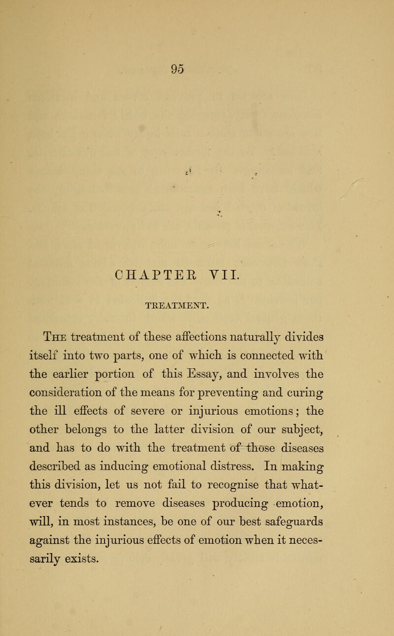 CHAPTER YIL TREATMENT. The treatment of these affections naturally divides itself into two parts, one of which is connected with the earlier portion of this Essay, and involves the consideration of the means for preventing and curing the ill effects of severe or injurious emotions; the other belongs to the latter division of our subject, and has to do with the treatment of those diseases described as inducing emotional distress. In making this division, let us not fail to recognise that what- ever tends to remove diseases producing emotion, will, in most instances, be one of our best safeguards against the injurious effects of emotion when it neces- sarily exists.