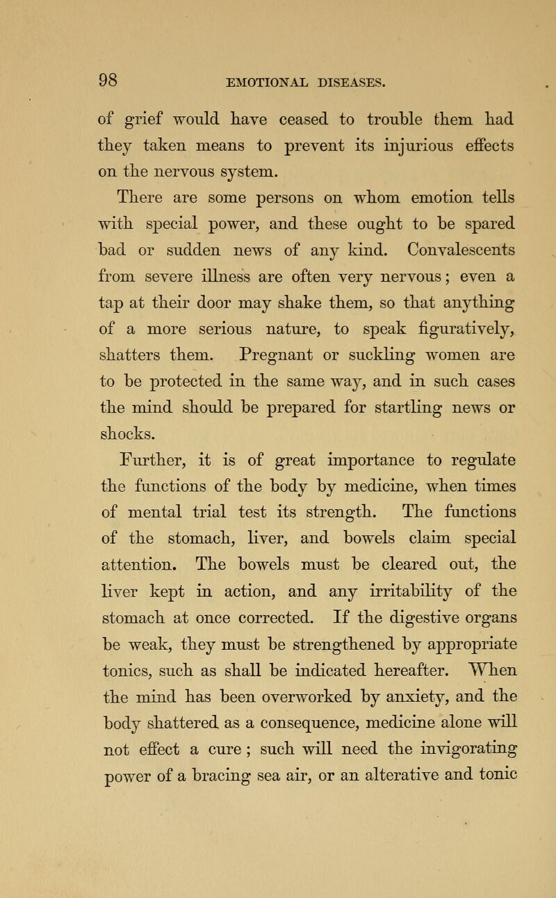 of grief would have ceased to trouble them, had they taken means to prevent its injurious ejffects on the nervous system. There are some persons on whom emotion tells with sjDocial power, and these ought to be spared bad or sudden news of any kind. Convalescents from severe illness are often very nervous; even a tap at their door may shake them, so that anything of a more serious nature, to speak figuratively, shatters them. Pregnant or suckling women are to be protected in the same way, and in such cases the mind should be prepared for startling news or shocks. Further, it is of great importance to regulate the functions of the body by medicine, when times of mental trial test its strength. The functions of the stomach, liver, and bowels claim special attention. The bowels must be cleared out, the liver kept in action, and any irritability of the stomach at once corrected. If the digestive organs be weak, they must be strengthened by appropriate tonics, such as shall be indicated hereafter. When the mind has been overworked by anxiety, and the body shattered as a consequence, medicine alone will not effect a cure ; such will need the invigorating power of a bracing sea air, or an alterative and tonic