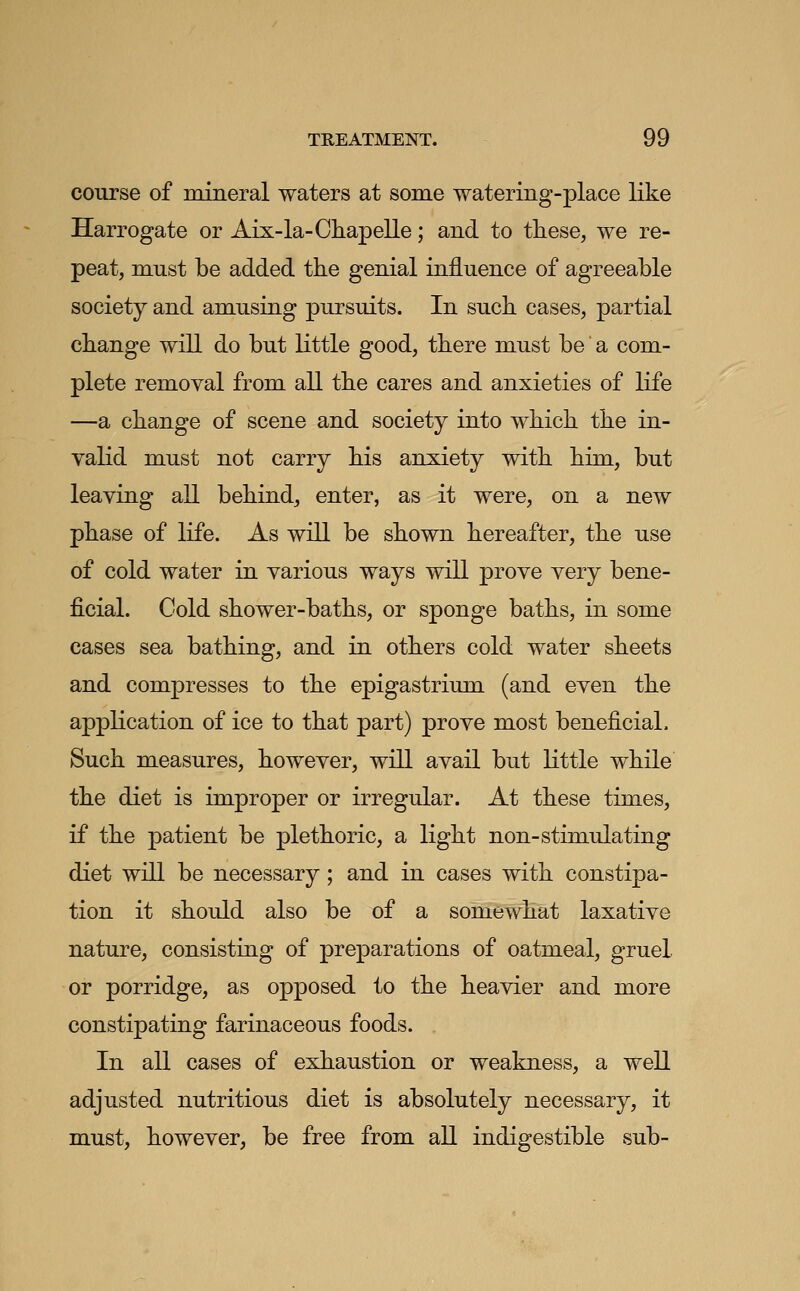 course of mineral waters at some watering-place like Harrogate or Aix-la-Chapelle; and to these, we re- peat, must be added the genial influence of agreeable society and amusing pursuits. In such cases, partial change will do but little good, there must be a com- plete remoyal from all the cares and anxieties of life —a change of scene and society into which the in- valid must not carry his anxiety with him, but leaving all behind, enter, as it were, on a new phase of life. As will be shown hereafter, the use of cold water in various ways will prove very bene- ficial. Cold shower-baths, or sponge baths, in some cases sea bathing, and in others cold water sheets and compresses to the epigastrium (and even the application of ice to that part) prove most beneficial. Such measures, however, will avail but Kttle while the diet is improper or irregular. At these times, if the patient be plethoric, a light non-stimulating diet will be necessary; and in cases with constipa- tion it should also be of a somewhat laxative nature, consisting of preparations of oatmeal, gruel or porridge, as opposed to the heavier and more constipating farinaceous foods. In all cases of exhaustion or weakness, a well adjusted nutritious diet is absolutely necessary, it must, however, be free from all indigestible sub-