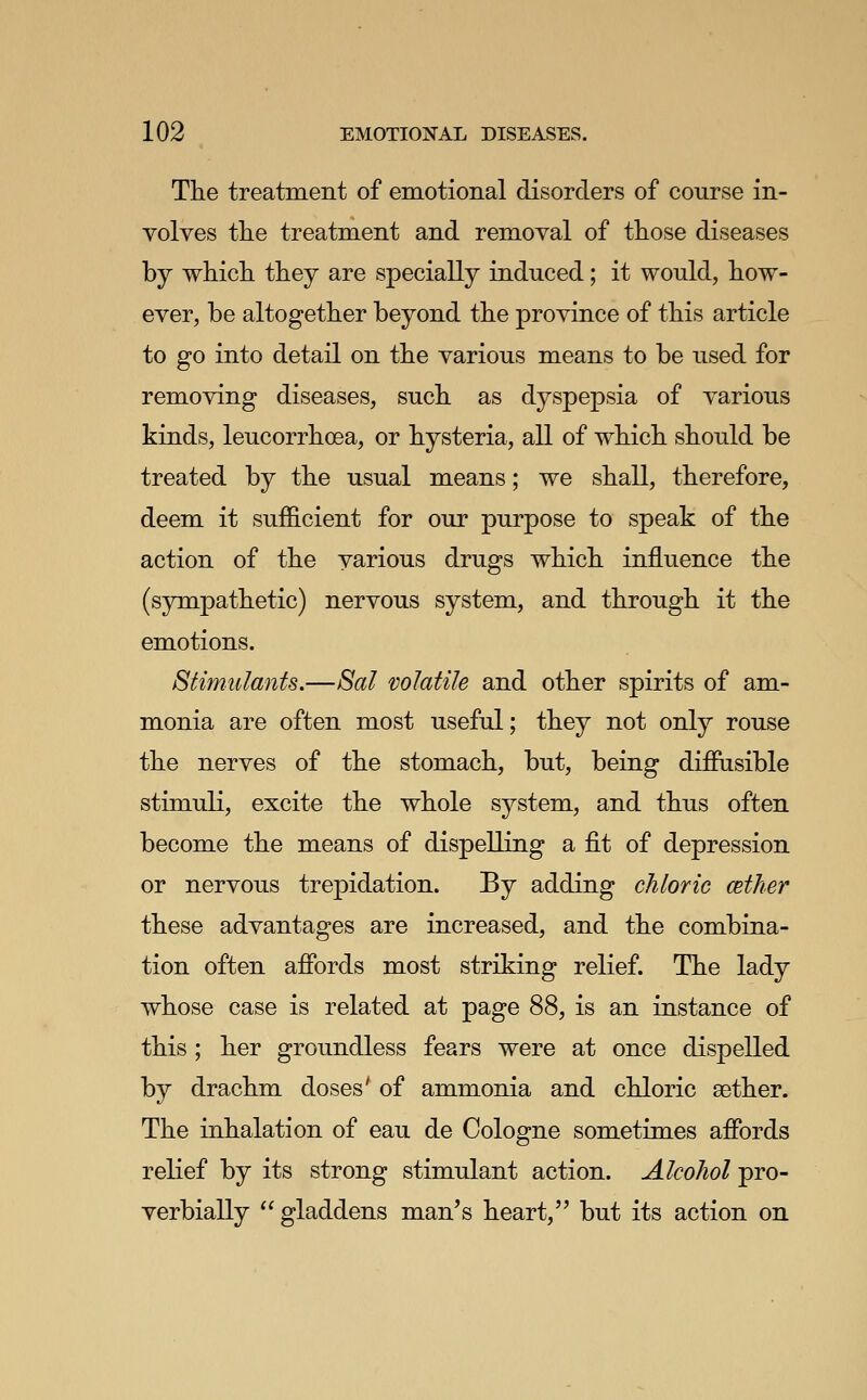 The treatment of emotional disorders of course in- volves tlie treatment and removal of those diseases by which they are specially induced; it would, how- ever, be altogether beyond the province of this article to go into detail on the various means to be used for removing diseases, such as dyspepsia of various kinds, leucorrhoea, or hysteria, all of which should be treated by the usual means; we shall, therefore, deem it sufficient for our purpose to speak of the action of the various drugs which influence the (sympathetic) nervous system, and through it the emotions. Stimulants,—Sal volatile and other spirits of am- monia are often most useful; they not only rouse the nerves of the stomach, but, being diflPiisible stimuli, excite the whole system, and thus often become the means of dispelling a fit of depression or nervous trepidation. By adding chloric cetJier these advantages are increased, and the combina- tion often affords most striking relief. The lady whose case is related at page 88, is an instance of this; her groundless fears were at once dispelled by drachm doses' of ammonia and chloric aether. The inhalation of eau de Cologne sometimes affords relief by its strong stimulant action. Alcohol pro- verbially gladdens man's heart, but its action on