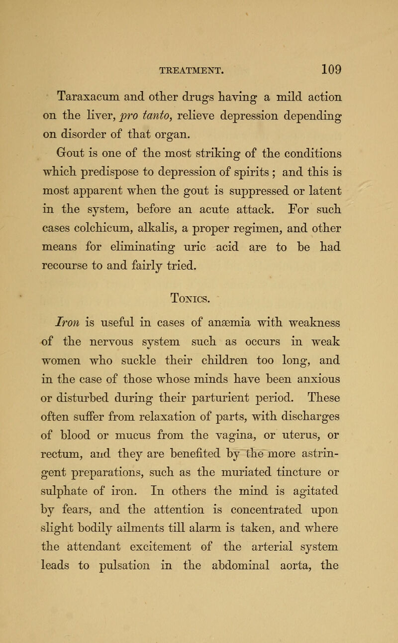 Taraxacum and otlier drugs having a mild action on the liver, pro tanto, reKeve depression depending on disorder of that organ. Grout is one of the most striking of the conditions which predispose to depression of spirits ; and this is most apparent when the gout is suppressed or latent in the system, before an acute attack. For such cases colchicum, alkalis, a proper regimen, and other means for eliminating uric acid are to be had recourse to and fairly tried. Tonics. Iron is useful in cases of ansemia with weakness of the nervous system such as occurs in weak women who suckle their children too long, and in the case of those whose minds have been anxious or disturbed during their parturient period. These often suffer from relaxation of parts, with discharges of blood or mucus from the vagina, or uterus, or rectum, and they are benefited by the more astrin- gent preparations, such as the muriated tincture or sulphate of iron. In others the mind is agitated by fears, and the attention is concentrated upon slight bodily ailments till alarm is taken, and where the attendant excitement of the arterial system leads to pulsation in the abdominal aorta, the