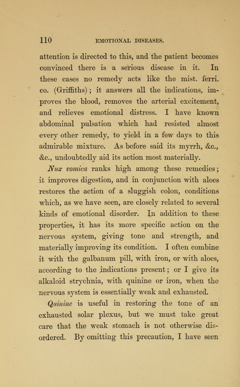 attention is directed to tliis, and the patient becomes convinced there is a serious disease in it. In these cases no remedy acts like the mist, ferri. CO. (Gfriffiths) ; it answers all the indications, im- proves the blood, removes the arterial excitement, and relieves emotional distress. I have known abdominal pulsation which had resisted almost every other remedy, to yield in a few days to this admirable mixture. As before said its myrrh, &c., &c., undoubtedly aid its action most materially. Nux vomica ranks high among these remedies; it improves digestion, and in conjunction with aloes restores the action of a sluggish colon, conditions which, as we have seen, are closely related to several kinds of emotional disorder. In addition to these properties, it has its more specific action on the nervous system, giving tone and strength, and materially improving its condition. I often combine it with the galbanum pill, with iron, or with aloes, according to the indications present; or I give its alkaloid strychnia, with quinine or iron, when the nervous system is essentially weak and exhausted. Quinine is useful in restoring the tone of an exhausted solar plexus, but we must take great care that the weak stomach is not otherwise dis- ordered. By omitting this precaution, I have seen