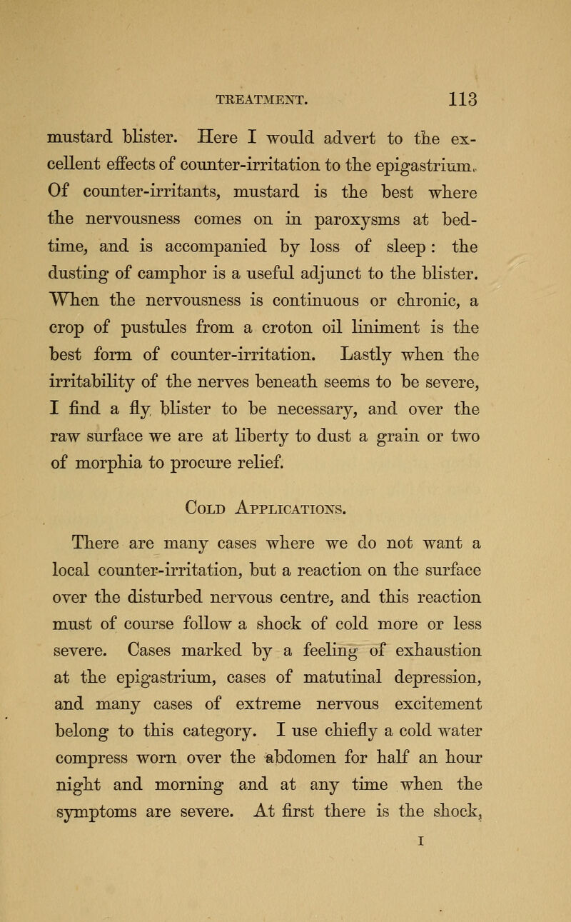 mustard bKster. Here I would advert to tbe ex- cellent effects of counter-irritation to tlie epigastrium. Of counter-irritants, mustard is the best where the nervousness comes on in paroxysms at bed- time, and is accompanied by loss of sleep: the dusting of camphor is a useful adjunct to the blister. When the nervousness is continuous or chronic, a crop of pustules from a croton oil liniment is the best form of counter-irritation. Lastly when the irritability of the nerves beneath seems to be severe, I find a fly blister to be necessary, and over the raw surface we are at liberty to dust a grain or two of morphia to procure relief. Cold Applications. There are many cases where we do not want a local counter-irritation, but a reaction on the surface over the disturbed nervous centre, and this reaction must of course follow a shock of cold more or less severe. Cases marked by a feeling of exhaustion at the epigastrium, cases of matutinal depression, and many cases of extreme nervous excitement belong to this category. I use chiefly a cold water compress worn over the iabdomen for half an hour night and morning and at any tim.e when the symptoms are severe. At first there is the shock, I