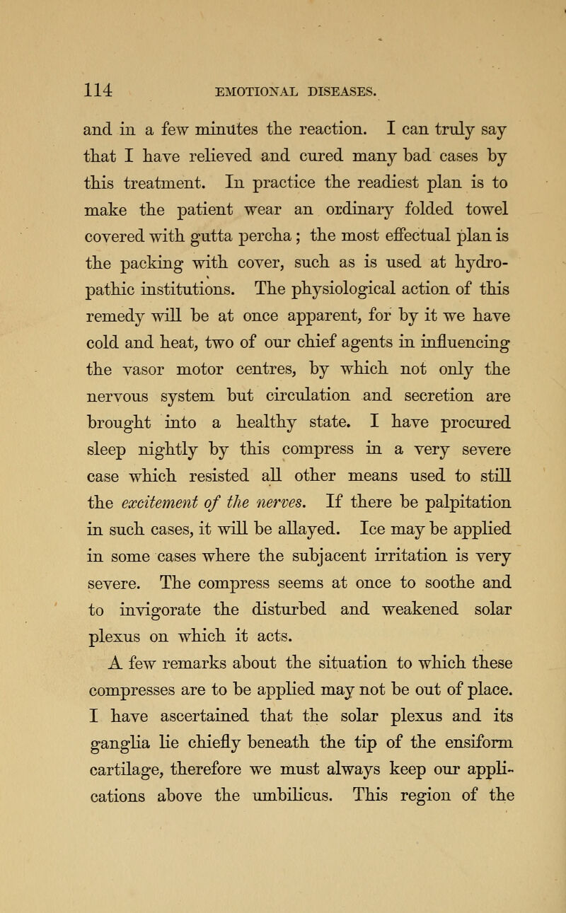 and in a few minutes the reaction. I can truly say that I haye relieved and cured many bad cases by this treatment. In practice the readiest plan is to make the patient wear an ordinary folded towel covered with gutta percha; the most effectual plan is the packing with cover, such as is used at hydro- pathic institutions. The physiological action of this remedy will be at once apparent, for by it we have cold and heat, two of our chief agents in influencing the vasor motor centres, by which not only the nervous system but circulation and secretion are brought into a healthy state. I have procured sleep nightly by this compress in a very severe case which resisted all other means used to still the excitement of the nerves. If there be palpitation in such cases, it will be allayed. Ice may be applied in some cases where the subjacent irritation is very severe. The compress seems at once to soothe and to invigorate the disturbed and weakened solar plexus on which it acts. A few remarks about the situation to which these compresses are to be applied may not be out of place. I have ascertained that the solar plexus and its ganglia lie chiefly beneath the tip of the ensiform cartilage, therefore we must always keep our appli- cations above the umbilicus. This region of the