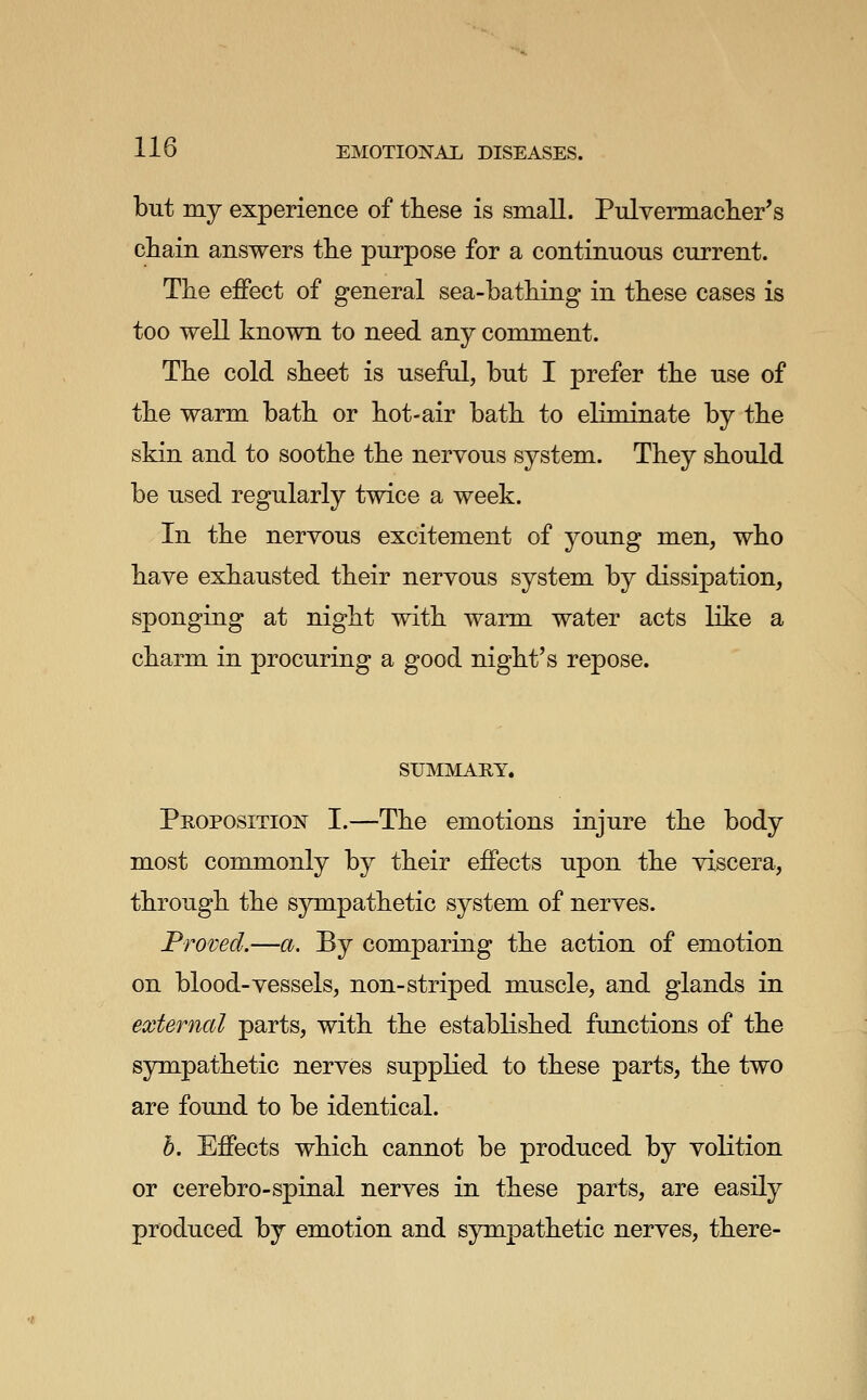 but my experience of these is small. Pulvermaclier's cliaiii answers the purpose for a continuous current. The effect of general sea-bathing in these cases is too well known to need any comment. The cold sheet is useful, but I prefer the use of the warm bath or hot-air bath to eliminate by the skin and to soothe the nervous system. They should be used regularly twice a week. In the nervous excitement of young men, who have exhausted their nervous system by dissipation, sponging at night with warm water acts like a charm in procuring a good night's repose. SUMMARY. Proposition I.—The emotions injure the body most commonly by their effects upon the viscera, through the sympathetic system of nerves. Proved.—a. By comparing the action of emotion on blood-vessels, non-striped muscle, and glands in external parts, with the established functions of the sympathetic nerves suppKed to these parts, the two are found to be identical. h. Effects which cannot be produced by volition or cerebro-spinal nerves in these parts, are easily produced by emotion and sympathetic nerves, there-