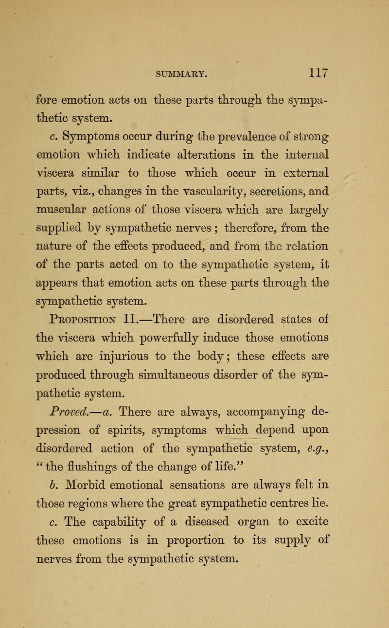 fore emotion acts on these parts tlirough tlie sympa- thetic system. c. Symptoms occur during the prevalence of strong emotion which indicate alterations in the internal viscera similar to those which occur in external parts, viz., changes in the vascularity, secretions, and muscular actions of those viscera which are largely supplied by sympathetic nerves ; therefore, from the nature of the effects produced, and from the relation of the parts acted on to the sympathetic system, it appears that emotion acts on these parts through the sympathetic system. Proposition II.—There are disordered states of the viscera which powerfully induce those emotions which are injurious to the body; these effects are produced through simultaneous disorder of the sym- pathetic system. Proved.—a. There are always, accompanying de- pression of spirits, symptoms which depend upon disordered action of the sympathetic system, e.g.,  the flushings of the change of life. h. Morbid emotional sensations are always felt in those regions where the great sympathetic centres lie. c. The capability of a diseased organ to excite these emotions is in proportion to its supply of nerves from the sympathetic system.