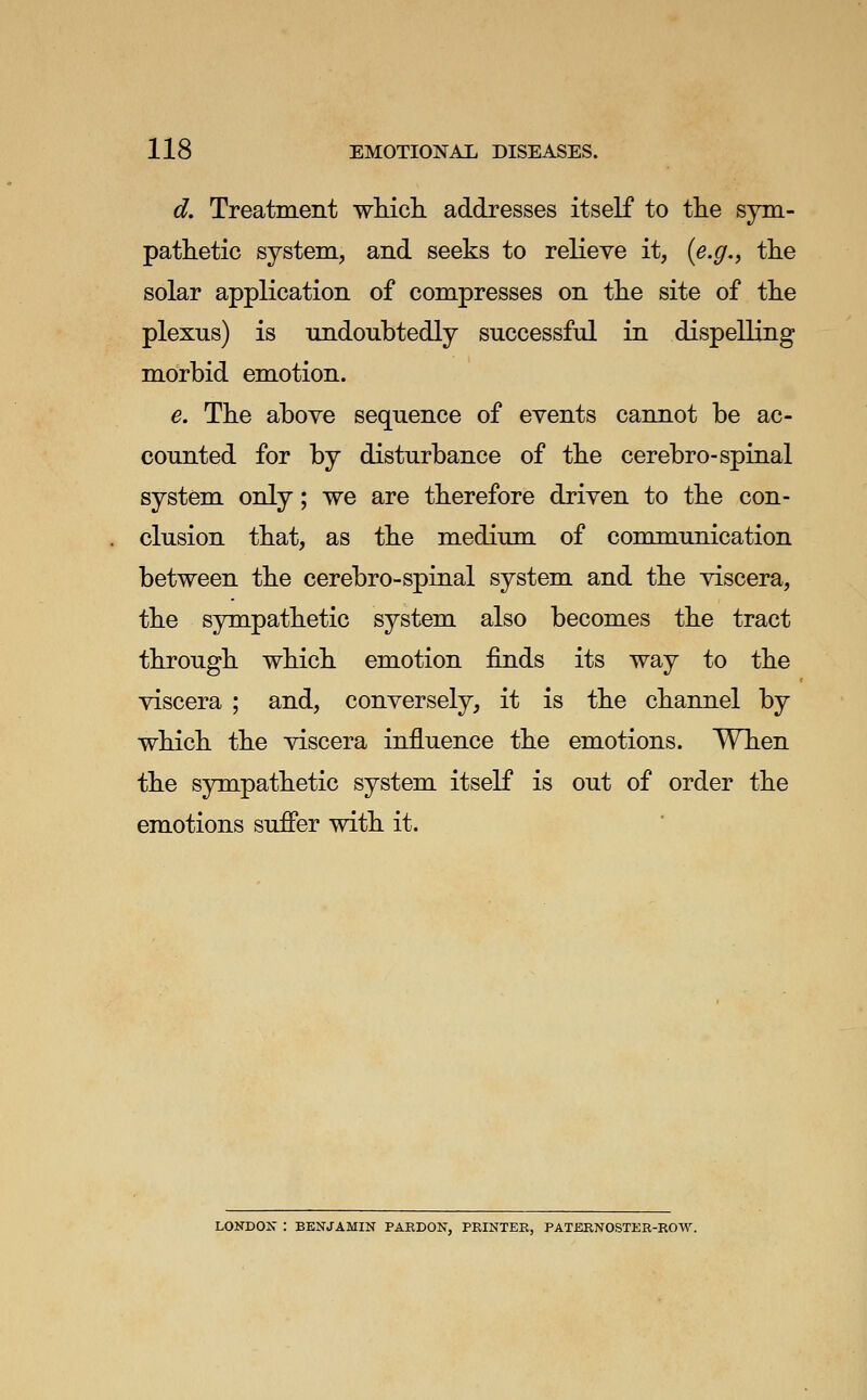 d. Treatment whicli addresses itself to tlie sym- pathetic system., and seeks to relieve it, {e.g., the solar application of compresses on the site of the plexus) is undoubtedly successful in dispelling morbid emotion. e. The above sequence of events cannot be ac- counted for by disturbance of the cerebro-spinal system only; we are therefore driven to the con- clusion that, as the medium of communication between the cerebro-spinal system and the viscera, the sympathetic system also becomes the tract through which emotion finds its way to the viscera ; and, conversely, it is the channel by which the viscera influence the emotions. When the sympathetic system itself is out of order the emotions suffer with it. LONDOK : BENJAMIN PAEDON, PRINTER, PATERNOSTER-ROW.