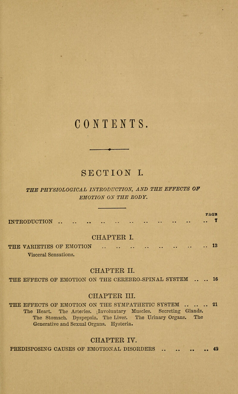 CONTENTS. SECTION I. TEE PHYSIOLOGICAL INTRODUCTION, AND THE EFFECTS OF EMOTION ON THE BODY. FAOB rNTKODUCTION T CHAPTER I. THE VARIETIES OF EMOTION 13 Visceral Sensations. CHAPTER II. THE EFFECTS OF EMOTION ON THE CEEEBEO-SPINAL SYSTEM .. .. 16 CHAPTER III. THE EFFECTS OF EMOTION ON THE SYMPATHETIC SYSTEM 21 The Heart. The Arteries. Jnvohmtary Muscles. Secreting Glands. The Stomach. Dyspepsia. The Liver. The Urinary Organs. The Generative and Sexual Organs. Hysteria. CHAPTER IV. PREDISPOSING CAUSES OF EMOTIONAL DISORDERS 43