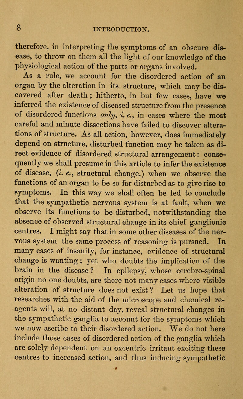 therefore, in interpreting the symptoms of an obscure dis- ease, to throw on them all the light of our knowledge of the physiological action of the parts or organs involved. As a rule, we account for the disordered action of an organ by the alteration in its structure, which may be dis- covered after death ; hitherto, in but few cases, have we inferred the existence of diseased structure from the presence of disordered functions only^ ^. e.^ in cases where the most careful and minute dissections have failed to discover altera- tions of structure. As all action, however, does immediately depend on structure, disturbed function may be taken as di- rect evidence of disordered structural arrangement: conse- quently we shall presume in this article to infer the existence of disease, (i. 5., structural change,) when we observe the functions of an organ to be so far disturbed as to give rise to symptoms. In this way we shall often be led to conclude that the sympathetic nervous system is at fault, when we observe its functions to be disturbed, notwithstanding tlie absence of observed structural change in its chief ganglionic centres. I might say that in some other diseases of the ner- vous system the same process of reasoning is pursued. In many cases of insanity, for instance, evidence of structural change is wanting; yet who doubts the implication of the brain in the disease ? In epilepsy, whose cerebro-spinal origin no one doubts, are there not many cases where visible alteration of structure does not exist ? Let us hope that researches with the aid of the microscope and chemical re- agents will, at no distant day, reveal structural changes in the sympathetic ganglia to account for the symptoms which we now ascribe to their disordered action. We do not here include those cases of disordered action of the 2:an2:lia which are solely dependent on an cxcentric irritant exciting these centres to increased action, and thus inducing sympathetic