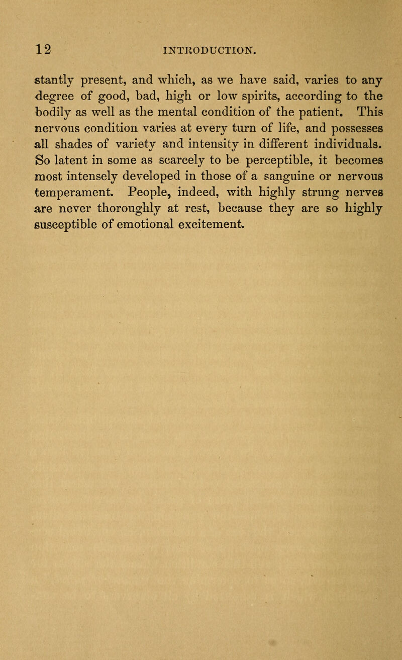 fitantly present, and which, as we have said, varies to any degree of good, bad, high or low spirits, according to the bodily as well as the mental condition of the patient. This nervous condition varies at every turn of life, and possesses all shades of variety and intensity in different individuals. So latent in some as scarcely to be perceptible, it becomes most intensely developed in those of a sanguine or nervous temperament. People, indeed, with highly strung nerves are never thoroughly at rest, because they are so highly susceptible of emotional excitement.