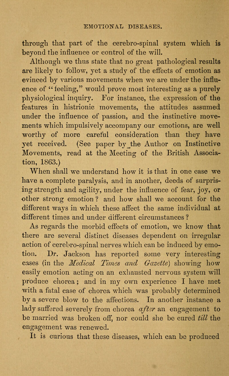 throngli that part of the cerebro-spinal system which is beyond the influence or control of the will. Although we thus state that no great pathological results are likely to follow, yet a study of the efiects of emotion as evinced by various movements when we are under the influ- ence of feeling, would prove most interesting as a purely physiological inquiry. For instance, the expression of the features in histrionic movements, the attitudes assumed mider the influence of passion, and the instinctive move- ments which impulsively accompany our emotions, are well worthy of more careful consideration than they have yet received. (See paper by^the Author on Instinctive Movements, read at the Meeting of the British Associa- tion, 1863.) When shall we understand how it is that in one case we have a complete paralysis, and in another, deeds of surpris- ing strength and agility, under the influence of fear, joy, or other strong emotion ? and how shall we account for the diflferent ways in which these affect the same individual at different times and under different circumstances ? As regards the morbid effects of emotion, we know that there are several distinct diseases dependent on irregular action of cerebro-spinal nerves which can be induced by emo- tion. Dr. Jackson has reported some very interesting cases (in the Medical Times and Gazette) showing how easily emotion acting on an exhausted nervous system wdll produce chorea; and in my own experience I have met with a fatal case of chorea which was probably determined by a severe blow to the affections. In another instance a lady suffered severely from chorea after an engagement to be married was broken off, nor could she be cured till the engagement was renewed. It is curious that these diseases, which can bo produced