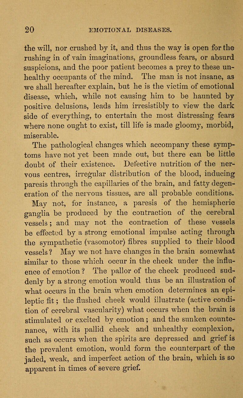 the will, nor criished by it, and thus the way is open for the rushing in of vain imaginations, groundless fears, or absurd suspicions, and the poor patient becomes a prey to these un- healthy occupants of the mind. The man is not insane, as we shall hereafter explain, but he is the victim of emotional disease, which, while not causing him to be haunted by positive delusions, leads him irresistibly to view the dark side of everything, to entertain the most distressing fears wliere none ought to exist, till life is made gloomy, morbid, miserable. The pathological changes which accompany these symp- toms have not yet been made out, but there can be little doubt of their existence. Defective nutrition of the ner- vous centres, irregular distribution of the blood, inducing paresis through the capillaries of the brain, and fatty degen- eration of the nervous tissues, are all probable conditions. May not, for instance, a paresis of the hemispheric ganglia be produced by the contraction of the cerebral vessels; and may not the contraction of these vessels be effected by a strong emotional impulse acting through the sympathetic (vasomotor) fibres supplied to their blood vessels ? May we not have changes in the brain somewhat similar to those which occur in the cheek under the influ- ence of emotion ? The pallor of the cheek produced sud- denly by a strong emotion would thus be an illustration of what occurs in the brain when emotion determines an epi- leptic fit; the flushed cheek would illustrate (active condi- tion of cerebral vascularity) what occurs when the brain is stimulated or excited by emotion; and the sunken counte- nance, with its pallid cheek and unhealthy complexion, such as occurs when the spirits are depressed and grief is the prevalent emotion, would form the counterpart of the jaded, weak, and imperfect action of the brain, which is so apparent in times of severe grief.