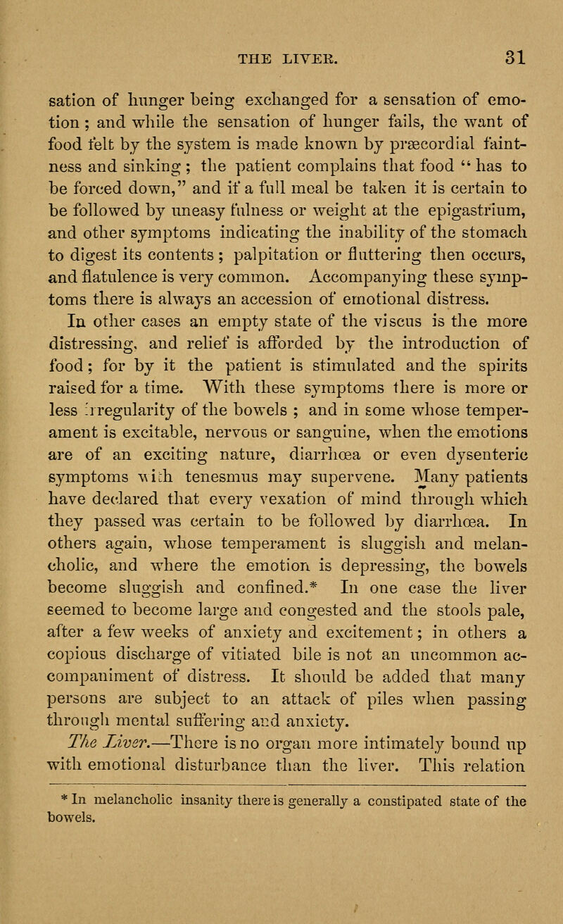 sation of linnger being exclianged for a sensation of emo- tion ; and while the sensation of hunger fails, the want of food felt by the system is made known by prsecordial faint- ness and sinking ; the patient complains that food  has to be forced down, and if a full meal be taken it is certain to be followed by uneasy fulness or weight at the epigastrium, and other symptoms indicating the inability of the stomach to digest its contents ; palpitation or fluttering then occurs, and flatulence is very common. Accompanying these symp- toms there is always an accession of emotional distress. In other cases an empty state of the viscus is the more distressing, and relief is afl:brded by the introduction of food; for by it the patient is stimulated and the spirits raised for a time. With these symptoms there is more or less irregularity of the bowels ; and in some whose temper- ament is excitable, nervous or sanguine, when the emotions are of an exciting nature, diarrhoea or even dysenteric symptoms with tenesmus may supervene. Many patients have declared that every vexation of mind through which they passed was certain to be followed by diarrhoea. In others again, whose temperament is sluggish and melan- cholic, and where the emotion is depressing, the bowels become sluggish and confined.* In one case the liver seemed to become large and congested and the stools pale, after a few weeks of anxiety and excitement; in others a copious discharge of vitiated bile is not an uncommon ac- companiment of distress. It should be added that many persons are subject to an attack of piles when passing throngli mental suftering ai:d anxiety. The Liver.—There is no organ more intimately bound up with emotional disturbance than the liver. This relation bowels. In melancholic insanity there is generally a constipated state of the 7els.