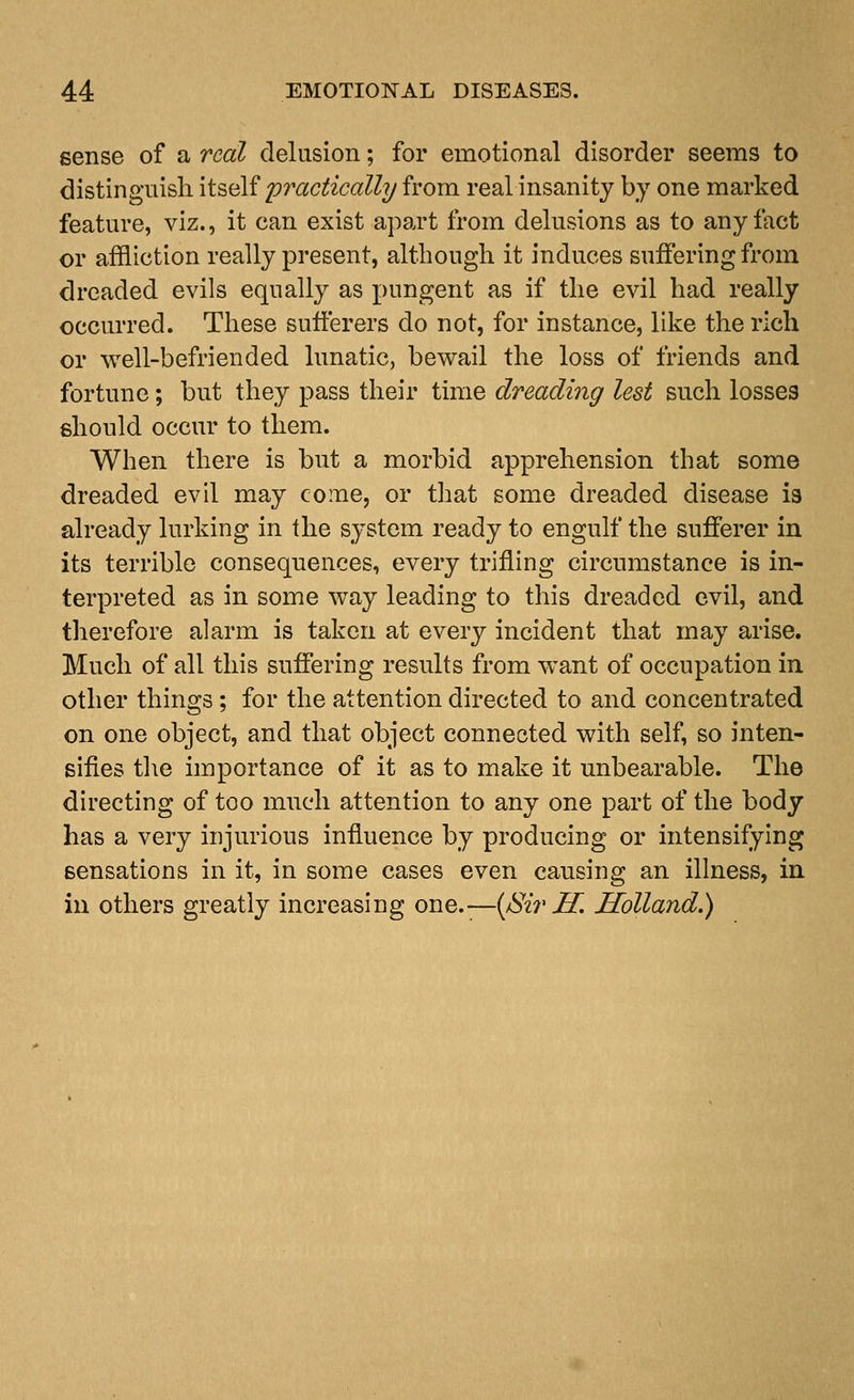 sense of a real delusion; for emotional disorder seems to distinguish li^iM practically from real insanity by one marked feature, viz., it can exist apart from delusions as to any fact or affliction really present, although it induces suffering from dreaded evils equally as pungent as if the evil had really occurred. These sufferers do not, for instance, like the rich or well-befriended lunatic, bewail the loss of friends and fortune; but they pass their time dreading lest such losses should occur to them. When there is but a morbid apprehension that some dreaded evil may come, or that some dreaded disease ia already lurking in the system ready to engulf the sufferer in its terrible consequences, every trifling circnmstance is in- terpreted as in some way leading to this dreaded evil, and therefore alarm is taken at every incident that may arise. Much of all this suffering results from want of occupation in other things ; for the attention directed to and concentrated on one object, and that object connected with self, so inten- sifies t]\e importance of it as to make it unbearable. The directing of too mnch attention to any one part of the body has a very injurious influence by producing or intensifying sensations in it, in some cases even causing an illness, in in others greatly increasing one.—{/Sir H. Holland.)