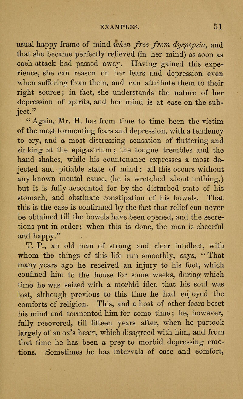 usual happy frame of mind when free from dyspepsia, and that she became perfectly relieved (in her mind) as soon as each attack had passed away. Having gained this expe- rience, she can reason on her fears and depression even when suffering from them, and can attribute them to their right source; in fact, she understands the nature of her depression of spiiits, and her mind is at ease on the sub- ject.  Again, Mr. H. has from time to time been the victim of the most tormenting fears and depression, with a tendency to cry, and a most distressing sensation of fluttering and sinking at the epigastrium; the tongue trembles and the hand shakes, while his countenance expresses a most de- jected and pitiable state of mind: all this occurs without any known mental cause, (he is wretched about nothing,) but it is fully accounted for by the disturbed state of his stomach, and obstinate constipation of his bowels. That this is the case is confirmed by the fact that relief can never be obtained till the bowels have been opened, and the secre- tions put in order; when this is done, the man is cheerful and happy. T. P., an old man of strong and clear intellect, with whom the things of this Hfe run smoothly, says, That many years ago he received an injury to his foot, which confined him to the house for some weeks, during which time he was seized with a morbid idea that his soul was lost, although previous to this time he had enjoyed the comforts of religion. This, and a host of other fears beset his mind and tormented liim for some time; he, however, fully recovered, till fifteen years after, when he partook largely of an ox's heart, which disagreed with him, and from that time he has been a prey to morbid depressing emo- tions. Sometimes he has intervals of ease and comfort,
