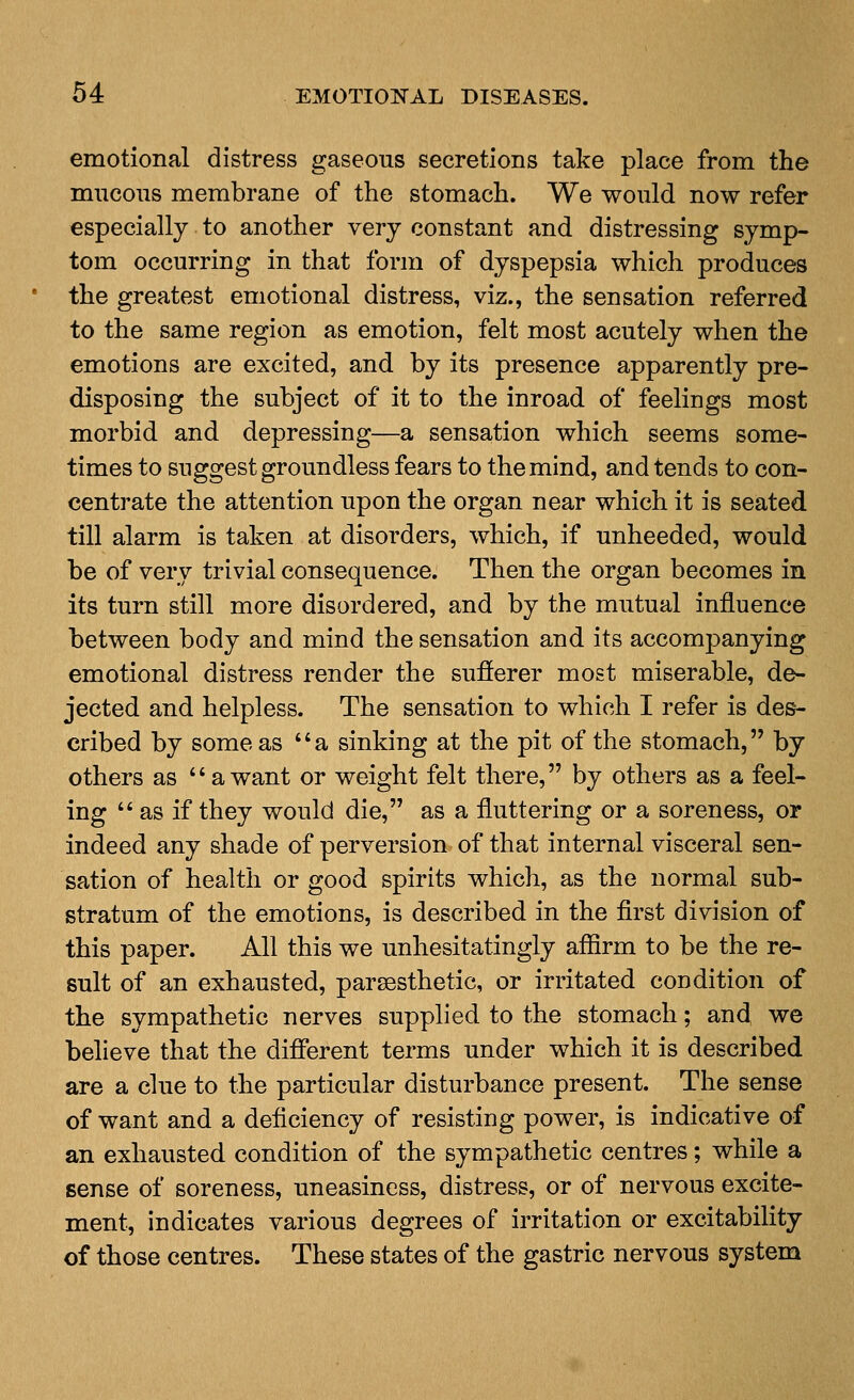 emotional distress gaseous secretions take place from the mucous membrane of the stomach. We would now refer especially to another very constant and distressing symp- tom occurring in that form of dyspepsia which produces the greatest emotional distress, viz., the sensation referred to the same region as emotion, felt most acutely when the emotions are excited, and by its presence apparently pre- disposing the subject of it to the inroad of feelings most morbid and depressing—a sensation which seems some- times to suggest groundless fears to the mind, and tends to con- centrate the attention upon the organ near which it is seated till alarm is taken at disorders, which, if unheeded, would be of very trivial consequence. Then the organ becomes in its turn still more disordered, and by the mutual influence between body and mind the sensation and its accompanying emotional distress render the sufferer most miserable, de- jected and helpless. The sensation to which I refer is des- cribed by some as a sinking at the pit of the stomach, by others as *' a want or weight felt there, by others as a feel- ing  as if they would die, as a fluttering or a soreness, or indeed any shade of perversion of that internal visceral sen- sation of health or good spirits which, as the normal sub- stratum of the emotions, is described in the first division of this paper. All this we unhesitatingly affirm to be the re- sult of an exhausted, parsesthetic, or irritated condition of the sympathetic nerves supplied to the stomach; an(i we believe that the different terms under which it is described are a clue to the particular disturbance present. The sense of want and a deficiency of resisting power, is indicative of an exhausted condition of the sympathetic centres; while a sense of soreness, uneasiness, distress, or of nervous excite- ment, indicates various degrees of irritation or excitability of those centres. These states of the gastric nervous system